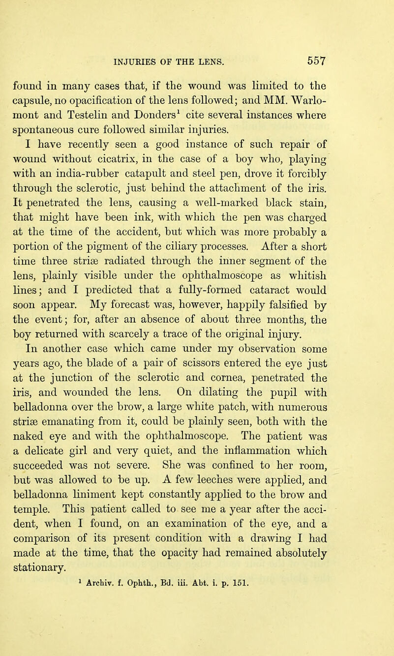 found in many cases that, if the wound was limited to the capsule, no opacification of the lens followed; and MM. Warlo- mont and Testelin and Bonders^ cite several instances where spontaneous cure followed similar injuries. I have recently seen a good instance of such repair of wound without cicatrix, in the case of a boy who, playing with an india-rubber catapult and steel pen, drove it forcibly through the sclerotic, just behind the attachment of the iris. It penetrated the lens, causing a well-marked black stain, that might have been ink, with which the pen was charged at the time of the accident, but which was more probably a portion of the pigment of the ciliary processes. After a short time three striae radiated through the inner segment of the lens, plainly visible under the ophthalmoscope as whitish lines; and I predicted that a fully-formed cataract would soon appear. My forecast was, however, happily falsified by the event; for, after an absence of about three months, the bqy returned with scarcely a trace of the original injury. In another case which came under my observation some years ago, the blade of a pair of scissors entered the eye just at the junction of the sclerotic and cornea, penetrated the iris, and wounded the lens. On dilating the pupil with belladonna over the brow, a large white patch, with numerous striae emanating from it, could be plainly seen, both with the naked eye and with the ophthalmoscope. The patient was a delicate girl and very quiet, and the inflammation which succeeded was not severe. She was confined to her room, but was allowed to be up. A few leeches were applied, and belladonna liniment kept constantly applied to the brow and temple. This patient called to see me a year after the acci- dent, when I found, on an examination of the eye, and a comparison of its present condition with a drawing I had made at the time, that the opacity had remained absolutely stationary. 1 Archiv. f. Ophth., BJ. iii. Abt. i. p. 151.