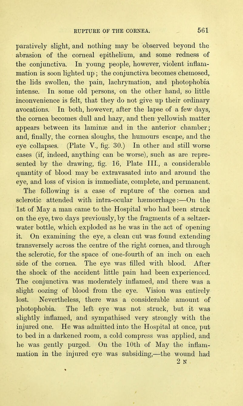 paratively slight, and nothing may be observed beyond the abrasion of the corneal epithelium, and some redness of the conjunctiva. In young people, however, violent inflam- mation is soon lighted up; the conjunctiva becomes chemosed, the lids swollen, the pain, lachrymation, and photophobia intense. In some old persons, on the other hand, so little inconvenience is felt, that they do not give up their ordinary avocations. In both, however, after the lapse of a few days, the cornea becomes dull and hazy, and then yellowish matter appears between its laminae and in the anterior chamber; and, finally, the cornea sloughs, the humours escape, and the eye collapses. (Plate V., fig. 30.) In other and still worse cases (if, indeed, anything can be worse), such as are repre- sented by the drawing, fig. 16, Plate III., a considerable quantity of blood may be extravasated into and around the eye, and loss of vision is immediate, complete, and permanent. The following is a case of rupture of the cornea and sclerotic attended with intra-ocular hsemorrhage:—On the 1st of May a man came to the Hospital who had been struck on the eye, two days previously, by the fragments of a seltzer- water bottle, which exploded as he was in the act of opening- it. On examining the eye, a clean cut was found extending transversely across the centre of the right cornea, and through the sclerotic, for the space of one-fourth of an inch on each side of the cornea. The eye was filled with blood. After the shock of the accident little pain had been experienced. The conjunctiva was moderately inflamed, and there was a slight oozing of blood from the eye. Vision was entirely lost. Nevertheless, there was a considerable amount of photophobia. The left eye was not struck, but it was slightly inflamed, and sympathised very strongly with the injured one. He was admitted into the Hospital at once, put to bed in a darkened room, a cold compress was applied, and he was gently purged. On the 10th of May the inflam- mation in the injured eye was subsiding,—the wound had 2 N