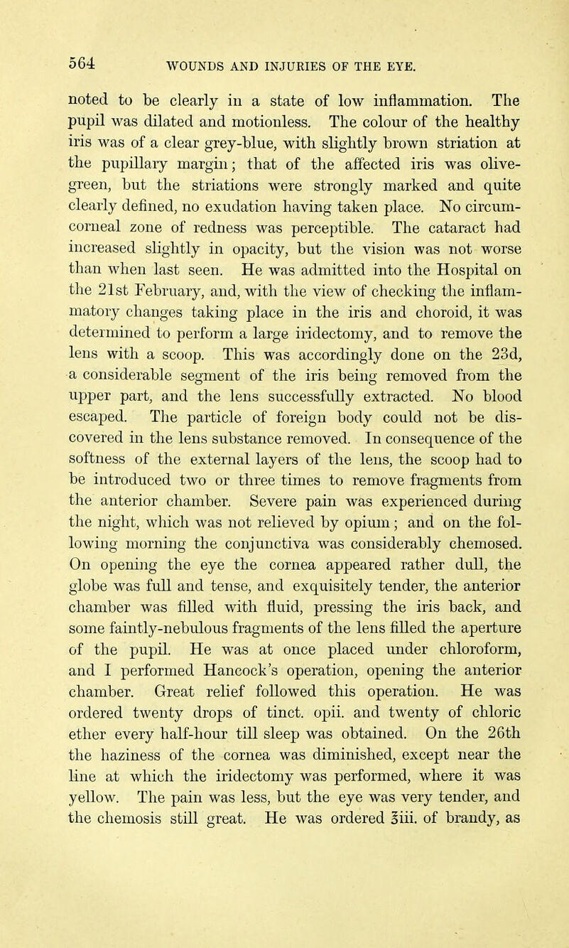 noted to be clearly in a state of low inflammation. The pupil was dilated and motionless. The colour of the healthy iris was of a clear grey-blue, with slightly brown striation at the pupillaiy margin; that of the affected iris was olive- green, but the striations were strongly marked and quite clearly defined, no exudation having taken place. No circum- corneal zone of redness was perceptible. The cataract had increased slightly in opacity, but the vision was not worse than when last seen. He was admitted into the Hospital on tlie 21st February, and, with the view of checking the inflam- matory changes taking place in the iris and choroid, it was determined to perform a large iridectomy, and to remove the lens with a scoop. This was accordingly done on the 23d, a considerable segment of the iris being removed from the upper part, and the lens successfully extracted. No blood escaped. Tlie particle of foreign body could not be dis- covered in the lens substance removed. In consequence of the softness of the external layers of the lens, the scoop had to be introduced two or three times to remove fragments from the anterior chamber. Severe pain was experienced during the night, wliich was not relieved by opium; and on the fol- lowing morning the conjunctiva was considerably chemosed. On opening the eye the cornea appeared rather dull, the globe was full and tense, and exquisitely tender, the anterior chamber was filled with fluid, pressing the iris back, and some faintly-nebulous fragments of the lens filled the aperture of the pupil. He was at once placed under chloroform, and I performed Hancock's operation, opening the anterior chamber. Great relief followed this operation. He was ordered twenty drops of tinct. opii. and twenty of chloric ether every half-hour till sleep was obtained. On the 26th the haziness of the cornea was diminished, except near the line at which the iridectomy was performed, where it was yellow. The pain was less, but the eye was very tender, and the chemosis still great. He was ordered oiii. of brandy, as