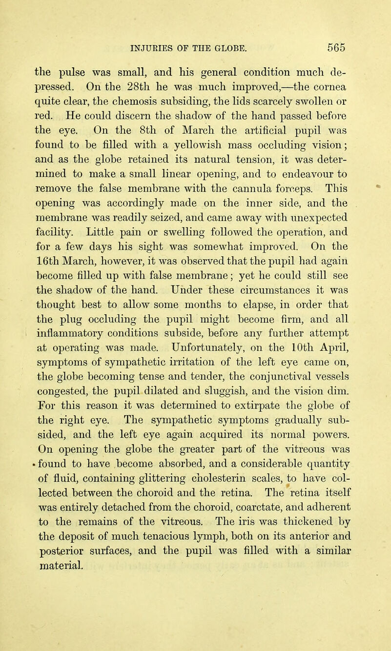 the pulse was small, and his general condition much de- pressed. On the 28th he was much improved,—the cornea quite clear, the chemosis subsiding, the lids scarcely swollen or red. He could discern the shadow of the hand passed before the eye. On the 8th of March the artificial pupil was found to be filled with a yellowish mass occhiding vision; and as the globe retained its natural tension, it was deter- mined to make a small linear opening, and to endeavour to remove the false membrane with the cannula forceps. This opening was accordingly made on the inner side, and the membrane was readily seized, and came away with unexpected facility. Little pain or swelling followed the operation, and for a few days his sight was somewhat improved. On the 16th March, however, it was observed that the pupil had again become filled up with false membrane; yet he could still see the shadow of the hand. Under these circumstances it was thought best to allow some months to elapse, in order that the plug occluding the pupil might become firm, and all inflammatory conditions subside, before any further attempt at operating was made. Unfortunately, on the 10th AprU, symptoms of sympathetic irritation of the left eye came on, the globe becoming tense and tender, the conjunctival vessels congested, the pupil dilated and sluggish, and the vision dim. For this reason it was determined to extirpate the globe of the right eye. The sympathetic symptoms gradually sub- sided, and the left eye again acquired its normal powers. On opening the globe the greater part of the vitreous was • found to have become absorbed, and a considerable quantity of fluid, containing glittering cholesterin scales, to have col- lected between the choroid and the retina. The retina itself was entirely detached from the choroid, coarctate, and adherent to the remains of the vitreous. The iris was thickened by the deposit of much tenacious lymph, both on its anterior and posterior surfaces, and the pupil was filled with a similar material.