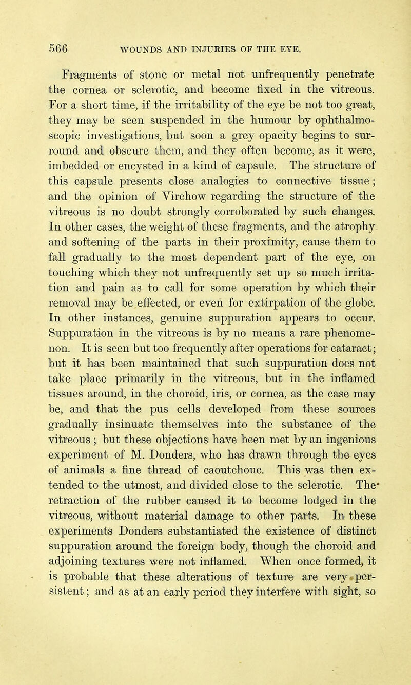Fragments of stone or metal not unfrequently penetrate the cornea or sclerotic, and become fixed in the vitreous. For a short time, if the irritability of the eye be not too great, they may be seen suspended in the humour by ophthalmo- scopic investigations, but soon a grey opacity begins to sur- round and obscure them, and they often become, as it were, imbedded or encysted in a kind of capsule. The structure of this capsule presents close analogies to connective tissue ; and the opinion of Virchow regarding the structure of the vitreous is no doubt strongly corroborated by such changes. In other cases, the weight of these fragments, and the atrophy, and softening of the parts in their proximity, cause them to fall gradually to the most dependent part of the eye, on touching which they not unfrequently set up so much irrita- tion and pain as to call for some operation by which their removal may be effected, or even for extirpation of the globe. In other instances, genuine suppuration appears to occur. Suppuration in the vitreous is by no means a rare phenome- non. It is seen but too frequently after operations for cataract; but it has been maintained that such suppuration does not take place primarily in the vitreous, but in the inflamed tissues around, in the choroid, iris, or cornea, as the case may be, and that the pus cells developed from these sources gradually insinuate themselves into the substance of the vitreous; but these objections have been met by an ingenious experiment of M. Bonders, who has drawn through the eyes of animals a fine thread of caoutchouc. This was then ex- tended to the utmost, and divided close to the sclerotic. The* retraction of the rubber caused it to become lodged in the vitreous, without material damage to other parts. In these experiments Donders substantiated the existence of distinct suppuration around the foreign body, though the choroid and adjoining textures were not inflamed. When once formed, it is probable that these alterations of texture are very per- sistent ; and as at an early period they interfere with sight, so