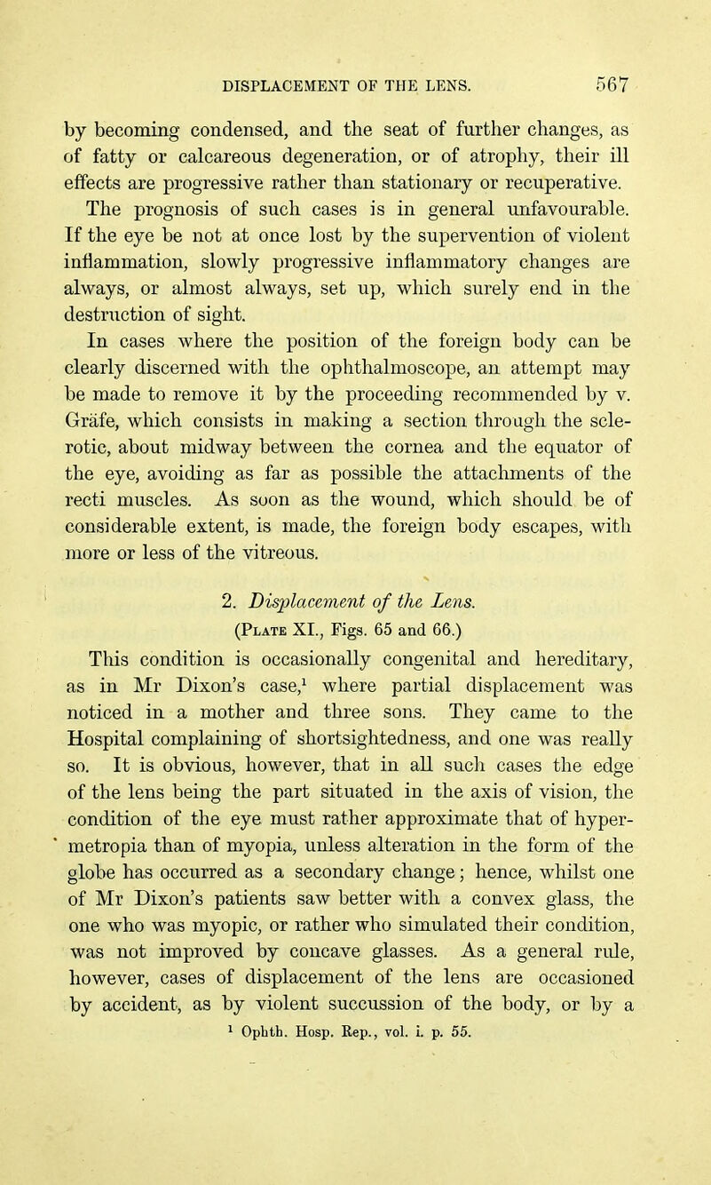 by becoming condensed, and the seat of further changes, as of fatty or calcareous degeneration, or of atrophy, their ill effects are progressive rather than stationary or recuperative. The prognosis of such cases is in general unfavourable. If the eye be not at once lost by the supervention of violent iufiammation, slowly progressive inflammatory changes are always, or almost always, set up, which surely end in the destruction of sight. In cases where the position of the foreign body can be clearly discerned with the ophthalmoscope, an attempt may be made to remove it by the proceeding recommended by v. Grafe, which consists in making a section through the scle- rotic, about midway between the cornea and the equator of the eye, avoiding as far as possible the attachments of the recti muscles. As soon as the wound, which should be of considerable extent, is made, the foreign body escapes, with more or less of the vitreous. 2. Displacement of the Lens. (Plate XI., Figs. 65 and 66.) This condition is occasionally congenital and hereditary, as in Mr Dixon's case,^ where partial displacement was noticed in a mother and three sons. They came to the Hospital complaining of shortsightedness, and one was really so. It is obvious, however, that in all such cases the edge of the lens being the part situated in the axis of vision, the condition of the eye must rather approximate that of hyper- metropia than of myopia, unless alteration in the form of the globe has occurred as a secondary change; hence, whilst one of Mr Dixon's patients saw better with a convex glass, the one who was myopic, or rather who simulated their condition, was not improved by concave glasses. As a general riUe, however, cases of displacement of the lens are occasioned by accident, as by violent succussion of the body, or by a * Opbth. Hosp. Rep., vol. i. p. 55.