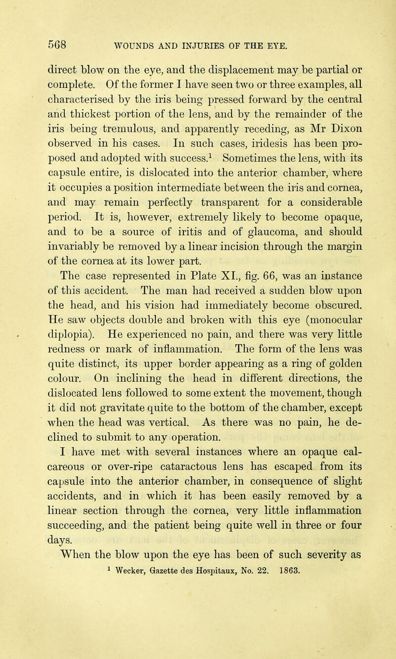 direct blow on the eye, and the displacement may be partial or complete. Of the former I have seen two or three examples, all characterised by the iris being pressed forward by the central and thickest portion of the lens, and by the remainder of the iris being tremulous, and apparently receding, as Mr Dixon observed in his cases. In such cases, iridesis has been pro- posed and adopted with success.^ Sometimes the lens, with its capsule entire, is dislocated into the anterior chamber, where it occupies a position intermediate between the iiis and cornea, and may remain perfectly transparent for a considerable period. It is, however, extremely likely to become opaque, and to be a source of iritis and of glaucoma, and should invariably be removed by a linear incision through the margin of the cornea at its lower part. The case represented in Plate XI., fig. 66, was an instance of this accident. The man had received a sudden blow upon the head, and his vision had immediately become obscured. He saw objects double and broken with this eye (monocular diplopia). He experienced no pain, and there was very little redness or mark of inflammation. The form of the lens was quite distinct, its upper border appearing as a ring of golden colour. On inclining the head in different directions, the dislocated lens followed to some extent the movement, though it did not gravitate quite to the bottom of the chamber, except when the head was vertical. As there was no pain, he de- clined to submit to any operation. I have met with several instances where an opaque cal- careous or over-ripe cataractous lens has escaped from its capsule into the anterior chamber, in consequence of slight accidents, and in which it has been easily removed by a linear section through the cornea, very little inflammation succeeding, and the patient being quite well in three or four days. When the blow upon the eye has been of such severity as ^ Wecker, Gazette des Hospitaux, No. 22. 1863.