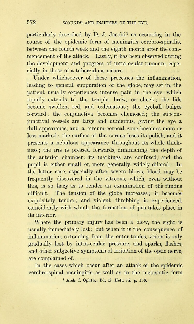 particularly described by D. J. Jacobi/ as occurring in the course of the epidemic form of meningitis cerebro-spinalis, between the fourth week and the eighth month after the com- mencement of the attack. Lastly, it has been observed during the development and progress of intra-ocular tumours, espe- cially in those of a tuberculous nature. Under whichsoever of these processes the inflammation, leading to general suppuration of the globe, may set in, the patient usually experiences intense pain in the eye, which rapidly extends to the temple, brow, or cheek; the lids become swollen, red, and oedematous; the eyeball bulges forward; the conjunctiva becomes chemosed; the subcon- junctival vessels are large and numerous, giving the eye a dull appearance, and a circum-corneal zone becomes more or less marked; the surface of the cornea loses its polish, and it presents a nebulous appearance throughout its whole thick- ness ; the iris is pressed forwards, diminishing the depth of the anterior chamber; its markings are confused, and the pupil is either small or, more generally, widely dilated. In the latter case, especially after severe blows, blood may be frequently discovered in the vitreous, which, even without this, is so hazy as to render an examination of the fundus difficult. The tension of the globe increases; it becomes exqiusitely tender; and violent throbbing is experienced, coincidently with which the formation of pus takes place in its interior. Wliere the primary injury has been a blow, the sight is usually immediately lost; but when it is the consequence of inflammation, extending from the outer tunics, vision is only gradually lost by intra-ocular pressure, and sparks, flashes, and other subjective symptoms of irritation of the optic nerve, are complained of. In the cases which occur after an attack of the epidemic cerebro-spinal meningitis, as well as in the metastatic form 1 Arch. f. Ophth., Bd. xi. Heft. iii. p. 156.