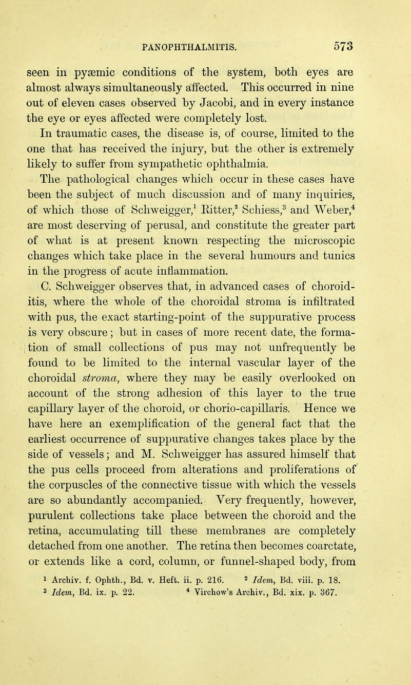 seen in pysemic conditions of the system, both eyes are almost always simultaneously affected. This occurred in nine out of eleven cases observed by Jacobi, and in every instance the eye or eyes affected were completely lost. In traumatic cases, the disease is, of course, limited to the one that has received the injury, but the other is extremely likely to suffer from sympathetic ophthalmia. The pathological changes which occur in these cases have been the subject of much discussion and of many inquiries, of which those of Schweigger,^ Eitter,^ Schiess,^ and Weber,* are most deserving of perusal, and constitute the greater part of what is at present known respecting the microscopic changes which take place in the several humours and tunics in the progress of acute inflammation. C. Schweigger observes that, in advanced cases of choroid- itis, where the whole of the choroidal stroma is infiltrated with pus, the exact starting-point of the suppurative process is very obscure; but in cases of more recent date, the forma- tion of small collections of pus may not unfrequently be found to be limited to the internal vascular layer of the choroidal stroma, where they may be easily overlooked on account of the strong adhesion of this layer to the true capillary layer of the choroid, or chorio-capillaris. Hence we have here an exemplification of the general fact that the earliest occurrence of suppurative changes takes place by the side of vessels; and M. Schweigger has assured himself that the pus cells proceed from alterations and proliferations of the corpuscles of the connective tissue with which the vessels are so abundantly accompanied. Very frequently, however, purulent collections take place between the choroid and the retina, accumulating till these membranes are completely detached from one another. The retina then becomes coarctate, or extends like a cord, column, or funnel-shaped body, from 1 Archiv. f. Ophth., Bd. v. Heft. ii. p. 216. ^ j^^^^ g^j yjii^ p jg^ 3 Idem, Bd. ix. p. 22. ^ Viichow's Archiv., Bd. xix. p. 367.