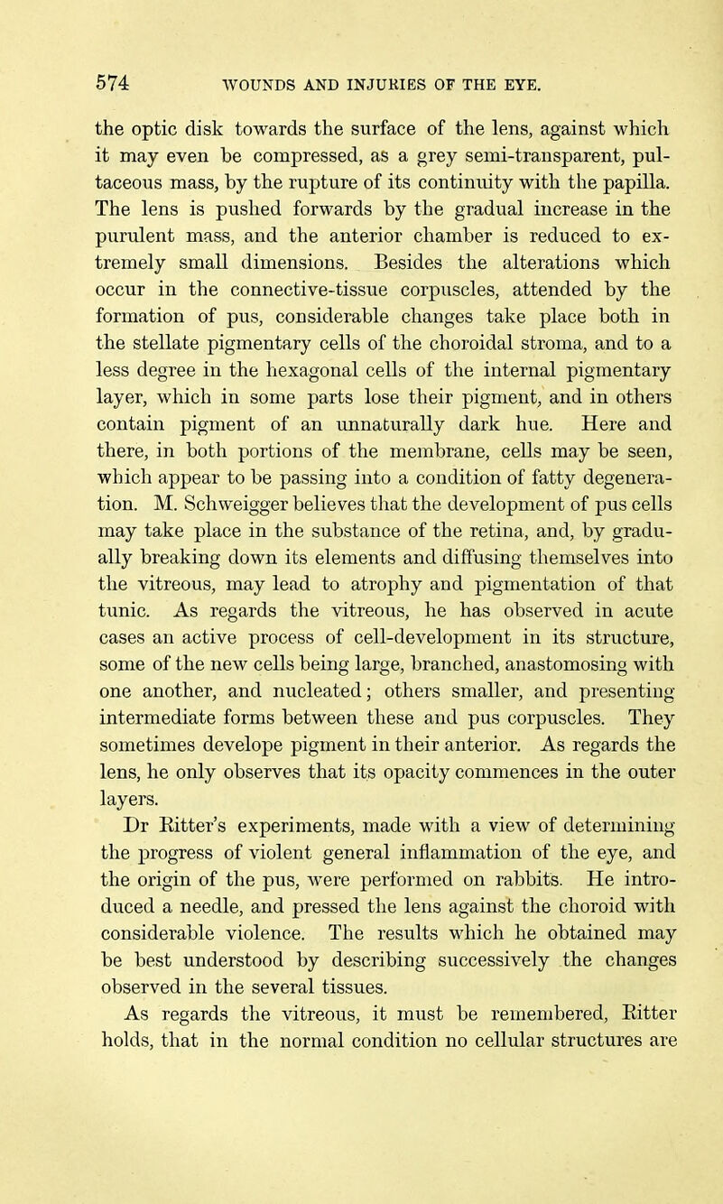 the optic disk towards the surface of the lens, against which it may even be compressed, as a grey semi-transparent, pul- taceous mass, by the rupture of its continuity with the papilla. The lens is pushed forwards by the gradual increase in the purulent mass, and the anterior chamber is reduced to ex- tremely small dimensions. Besides the alterations which occur in the connective-tissue corpuscles, attended by the formation of pus, considerable changes take place both in the stellate pigmentary cells of the choroidal stroma, and to a less degree in the hexagonal cells of the internal pigmentary layer, which in some parts lose their pigment, and in others contain pigment of an unnaturally dark hue. Here and there, in both portions of the membrane, cells may be seen, which appear to be passing into a condition of fatty degenera- tion. M. Schweigger believes that the development of pus cells may take place in the substance of the retina, and, by gradu- ally breaking down its elements and diffusing themselves into the vitreous, may lead to atrophy and pigmentation of that tunic. As regards the vitreous, he has observed in acute cases an active process of cell-development in its structure, some of the new cells being large, branched, anastomosing with one another, and nucleated; others smaller, and presenting intermediate forms between these and pus corpuscles. They sometimes develope pigment in their anterior. As regards the lens, he only observes that its opacity commences in the outer layers. Dr Ritter's experiments, made with a view of determining the progress of violent general inflammation of the eye, and the origin of the pus, were performed on rabbits. He intro- duced a needle, and pressed the lens against the choroid with considerable violence. The results which he obtained may be best understood by describing successively the changes observed in the several tissues. As regards the vitreous, it must be remembered, Eitter holds, that in the normal condition no cellular structures are