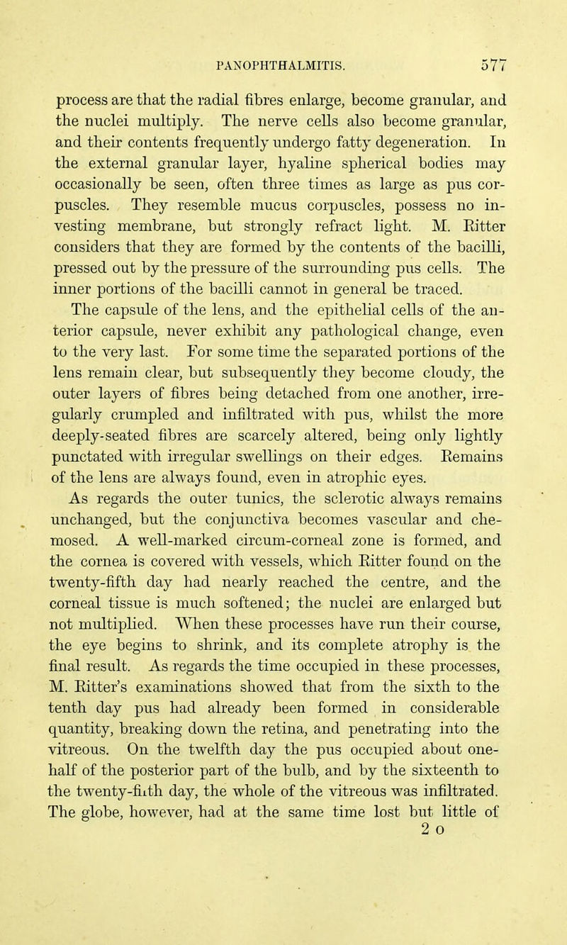 process are that the radial fibres enlarge, become granular, and the nuclei multiply. The nerve cells also become granular, and their contents frequently undergo fatty degeneration. In the external granular layer, hyaline spherical bodies may occasionally be seen, often three times as large as pus cor- puscles. They resemble mucus corpuscles, possess no in- vesting membrane, but strongly refract light. M. Eitter considers that they are formed by the contents of the bacilli, pressed out by the pressure of the surrounding pus cells. The inner portions of the bacilli cannot in general be traced. The capsule of the lens, and the epithelial cells of the an- terior capsule, never exhibit any pathological change, even to the very last. For some time the separated portions of the lens remain clear, but subsequently tliey become cloudy, the outer layers of fibres being detached from one another, irre- gularly crumpled and infiltrated with pus, whilst the more deeply-seated fibres are scarcely altered, being only lightly punctated with irregular swellings on their edges. Eemains of the lens are always found, even in atrophic eyes. As regards the outer tunics, the sclerotic always remains unchanged, but the conjunctiva becomes vascular and che- mosed. A well-marked circum-corneal zone is formed, and the cornea is covered with vessels, which Eitter found on the twenty-fifth day had nearly reached the centre, and the corneal tissue is much softened; the nuclei are enlarged but not miiltiplied. When these processes have run their course, the eye begins to shrink, and its complete atrophy is the final result. As regards the time occupied in these processes, M. Eitter's examinations showed that from the sixth to the tenth day pus had already been formed in considerable quantity, breaking down the retina, and penetrating into the vitreous. On the twelfth day the pus occupied about one- half of the posterior part of the bulb, and by the sixteenth to the twenty-filth day, the whole of the vitreous was infiltrated. The globe, however, had at the same time lost but little of