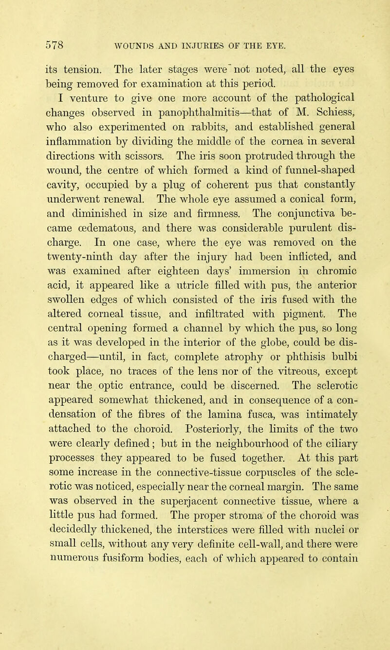 its tension. The later stages were not noted, all the eyes being removed for examination at this period. I venture to give one more account of the pathological changes observed in panophthalmitis—that of M. Schiess, who also experimented on rabbits, and established general inflammation by dividing the middle of the cornea in several directions with scissors. The iris soon protruded through the wound, the centre of which formed a kind of funnel-shaped cavity, occupied by a plug of coherent pus that constantly underwent renewal. The whole eye assumed a conical form, and diminished in size and firmness. The conjunctiva be- came cedematous, and there was considerable purulent dis- charge. In one case, where the eye was removed on the twenty-ninth day after the injury had been inflicted, and was examined after eighteen days' immersion in chromic acid, it appeared like a utricle fiUed with pus, the anterior swollen edges of which consisted of the iris fused with the altered corneal tissue, and infiltrated with pigment. The central opening formed a channel by which the pus, so long as it was developed in the interior of the globe, could be dis- charged—until, in fact, complete atrophy or phthisis bulbi took place, no traces of the lens nor of the vitreoiis, except near the optic entrance, could be discerned. The sclerotic appeared somewhat thickened, and in consequence of a con- densation of the fibres of the lamina fusca, was intimately attached to the choroid. Posteriorly, the limits of the two were clearly defined ; but in the neighbourhood of the ciliary processes they appeared to be fused together. At this part some increase in the connective-tissue corpuscles of the scle- rotic was noticed, especially near the corneal margin. The same was observed in the superjacent connective tissue, where a little pus had formed. The proper stroma of the choroid was decidedly thickened, the interstices were filled with nuclei or small cells, without any very definite cell-wall, and there were numerous fusiform bodies, each of which appeared to contain