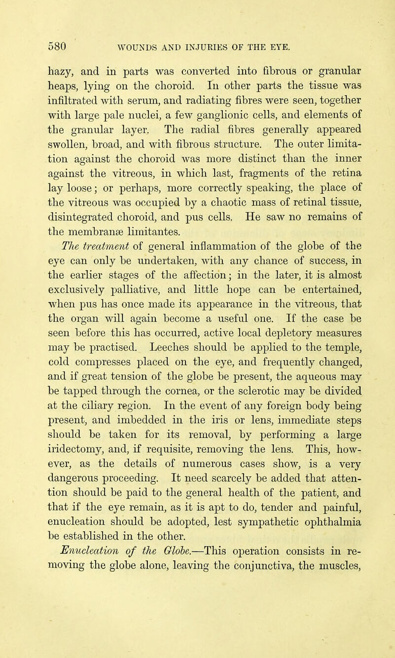 hazy, and in parts was converted into fibrous or granular heaps, lying on the choroid. In other parts the tissue was infiltrated with serum, and radiating fibres were seen, together with large pale nuclei, a few ganglionic cells, and elements of the granular layer. The radial fibres generally appeared swollen, broad, and with fibrous structure. The outer limita- tion against the choroid was more distinct than the inner against the vitreous, in which last, fragments of the retina lay loose; or perhaps, more correctly speaking, the place of the vitreous was occupied by a chaotic mass of retinal tissue, disintegrated choroid, and pus cells. He saw no remains of the membranse limitantes. The treatment of general inflammation of the globe of the eye can only be undertaken, with any chance of success, in the earlier stages of the affection; in the later, it is almost exclusively palliative, and little hope can be entertained, when pus has once made its appearance in the vitreous, that the organ will again become a useful one. If the case be seen before this has occurred, active local depletory measures may be practised. Leeches should be applied to the temple, cold compresses placed on the eye, and frequently changed, and if great tension of the globe be present, the aqu.eous may be tapped through the cornea, or the sclerotic may be divided at the ciliary region. In the event of any foreign body being present, and imbedded in the iris or lens, immediate steps should be taken for its removal, by performing a large iridectomy, and, if requisite, removing the lens. This, how- ever, as the details of numerous cases show, is a very dangerous proceeding. It need scarcely be added that atten- tion should be paid to the general health of the patient, and that if the eye remain, as it is apt to do, tender and painful, enucleation should be adopted, lest sympathetic ophthalmia be established in the other. Enucleation of the Globe.—This operation consists in re- moving the globe alone, leaving the conjunctiva, the muscles,
