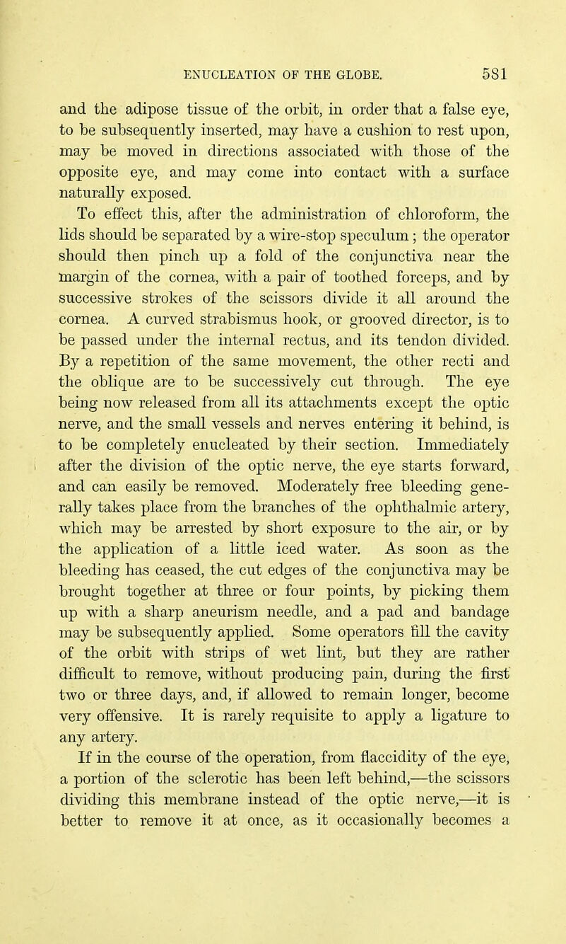 and the adipose tissue of the orbit, in order that a false eye, to be subsequently inserted, may have a cushion to rest upon, may be moved in directions associated with those of the opposite eye, and may come into contact vs^ith a surface naturally exposed. To effect this, after the administration of chloroform, the lids shoidd be separated by a wire-stop speculum; the operator shoidd then pinch up a fold of the conjunctiva near the margin of the cornea, with a pair of toothed forceps, and by successive strokes of the scissors divide it all around the cornea. A curved strabismus hook, or grooved director, is to be passed under the internal rectus, and its tendon divided. By a repetition of the same movement, the other recti and the oblique are to be successively cut through. The eye being now released from all its attachments except the optic nerve, and the small vessels and nerves entering it behind, is to be completely enucleated by their section. Immediately after the division of the optic nerve, the eye starts forward, and can easily be removed. Moderately free bleeding gene- rally takes place from the branches of the ophthalmic artery, which may be arrested by short exposure to the air, or by the application of a little iced water. As soon as the bleeding has ceased, the cut edges of the conjunctiva may be brought together at three or four points, by picking them up with a sharp aneurism needle, and a pad and bandage may be subsequently applied. Some operators fill the cavity of the orbit with strips of wet lint, but they are rather difficult to remove, without producing pain, during the first two or three days, and, if allowed to remain longer, become very offensive. It is rarely requisite to apply a ligature to any artery. If in the course of the operation, from flaccidity of the eye, a portion of the sclerotic has been left behind,—the scissors dividing this membrane instead of the optic nerve,—it is better to remove it at once, as it occasionally becomes a