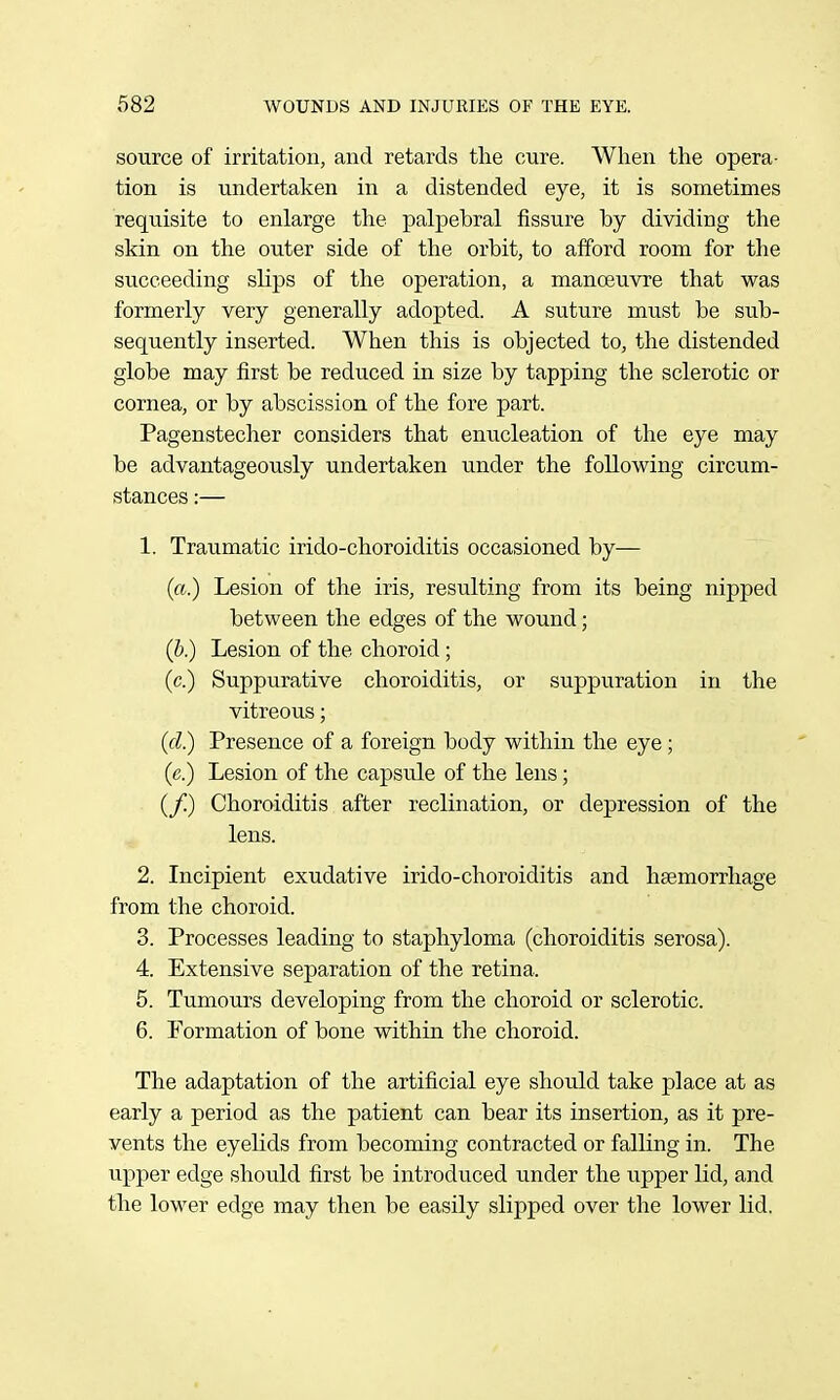 source of irritation, and retards the cure. When tlie opera- tion is undertaken in a distended eye, it is sometimes requisite to enlarge the palpebral fissure by dividing the skin on the outer side of the orbit, to afford room for the succeeding slips of the operation, a manoeuvre that was formerly very generally adopted. A suture must be sub- sequently inserted. When this is objected to, the distended globe may first be reduced in size by tapping the sclerotic or cornea, or by abscission of the fore part. Pagenstecher considers that enucleation of the eye may be advantageously undertaken under the following circum- stances :— 1. Traumatic irido-choroiditis occasioned by— (a.) Lesion of the iris, resulting from its being nipped between the edges of the wound; (h) Lesion of the choroid; (c.) Suppurative choroiditis, or suppuration in the vitreous; (cl) Presence of a foreign body within the eye; (e.) Lesion of the capsule of the lens; (/) Choroiditis after reclination, or depression of the lens. 2. Incipient exudative irido-choroiditis and haemorrhage from the choroid. 3. Processes leading to staphyloma (choroiditis serosa). 4. Extensive separation of the retina. 5. Tumours developing from the choroid or sclerotic. 6. Formation of bone within the choroid. The adaptation of the artificial eye should take place at as early a period as the patient can bear its insertion, as it pre- vents the eyelids from becoming contracted or falling in. The upper edge should first be introduced under the upper lid, and the lower edge may then be easily slipped over the lower lid.