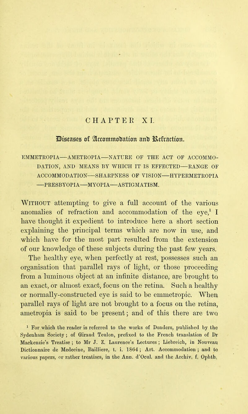 ©iseaseis of ^ccommol3att0n anti iSefraction. EMMETROPIA—AMETROPIA—NATURE OF THE ACT OF ACCOMMO- DATION, AND MEANS BY WHICH IT IS EFFECTED—RANGE OF ACCOMMODATION—SHARPNESS OF VISION—HYPERMETROPIA —PRESBYOPIA—MYOPIA—ASTIGMATISM. Without attempting to give a full account of the various anomalies of refraction and accommodation of the eye/ I have thought it expedient to introduce here a short section exj^laining the principal terms which are now in use, and which have for the most part resulted from the extension of our knowledge of these subjects during the past few years. The healthy eye, when perfectly at rest, possesses such an organisation that parallel rays of light, or those proceeding from a luminous object at an infinite distance, are brought to an exact, or almost exact, focus on the retina. Such a healthy or normally-constructed eye is said to be emmetropic. Whei; parallel rays of light are not brought to a focus on the retina, ametropia is said to be present; and of this there are two 1 For which the reader is i-eferred to the works of Donders, published by the Sydenham Society; of Giraud Teulon, prefixed to the French translation of Dr Mackenzie's Treatise; to Mr J. Z. Laurence's Lectures; Liebreich, in Nouveai? Dictionnaire de Medecine, Bailliere, t. i. 1864 ; Art. Accommodation; and to various papers, or rather treatises, in the Ann. d'Ocul. and the Archiv. f, Ophth.