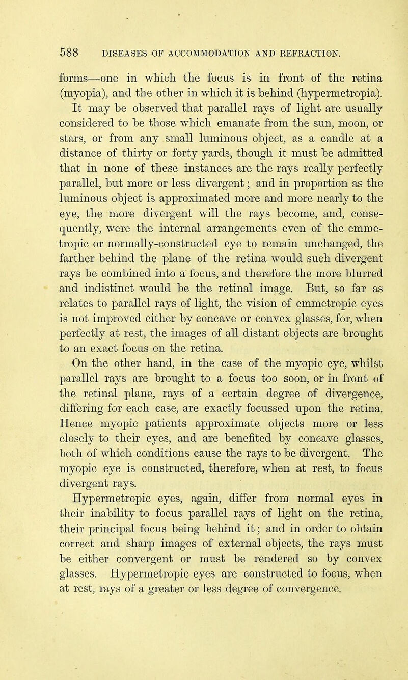 forms—one in which the focns is in front of the retina (myopia), and the other in which it is behind (liypermetropia). It may be observed that parallel rays of light are usually considered to be those which emanate from the sun, moon, or stars, or from any small kiminous object, as a candle at a distance of tliirty or forty yards, though it must be admitted that in none of these instances are the rays really perfectly parallel, but more or less divergent; and in proportion as the luminous object is approximated more and more nearly to the eye, the more divergent will the rays become, and, conse- quently, were the internal arrangements even of the emme- tropic or normally-constructed eye to remain unchanged, the farther behind the plane of the retina would such divergent rays be combined into a focu.s, and therefore the more blurred and indistinct would be the retinal image. But, so far as relates to parallel rays of light, the vision of emmetropic eyes is not improved either by concave or convex glasses, for, when perfectly at rest, the images of all distant objects are brought to an exact focus on the retina. On the other hand, in the case of the myopic eye, whilst parallel rays are brought to a focus too soon, or in front of the retinal plane, rays of a certain degree of divergence, differing for each case, are exactly focussed upon the retina. Hence myopic patients approximate objects more or less closely to their eyes, and are benefited by concave glasses, both of which conditions cause the rays to be divergent. The myopic eye is constructed, therefore, when at rest, to focus divergent rays. Hypermetropic eyes, again, differ from normal eyes in their inability to focus parallel rays of light on the retina, their principal focus being behind it; and in order to obtain correct and sharp images of external objects, the rays must be either convergent or must be rendered so by convex glasses. Hypermetropic eyes are constructed to focus, when at rest, rays of a greater or less degree of convergence.