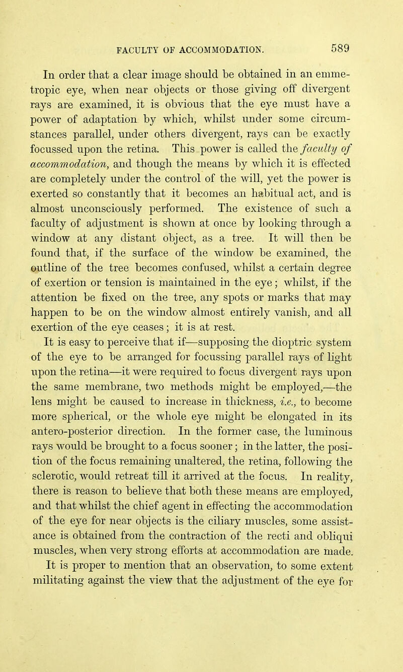 In order that a clear image should be obtained in an emme- tropic eye, when near objects or those giving off divergent rays are examined, it is obvious that the eye must have a power of adaptation by which, whilst under some circum- stances parallel, under others divergent, rays can be exactly focussed upon the retina. This power is called the faculty of accommodation, and though the means by which it is effected are completely under the control of the will, yet the power is exerted so constantly that it becomes an habitual act, and is almost unconsciously performed. The existence of such a faculty of adjustment is shown at once by looking through a window at any distant object, as a tree. It will then be found that, if the surface of the window be examined, the outline of the tree becomes confused, whilst a certain degree of exertion or tension is maintained in the eye; whilst, if the attention be fixed on the tree, any spots or marks that may happen to be on the window almost entirely vanish, and all exertion of the eye ceases ; it is at rest. It is easy to perceive that if—supposing the dioptric system of the eye to be arranged for focussing parallel rays of light upon the retina—it were required to focus divergent rays upon the same membrane, two methods might be employed,—the lens might be caused to increase in thickness, i.e., to become more spherical, or the whole eye might be elongated in its antero-posterior direction. In the former case, the luminous rays would be brought to a focus sooner; in the latter, the posi- tion of the focus remaining unaltered, the retina, following the sclerotic, would retreat till it arrived at the focus. In reality, there is reason to believe that both these means are employed, and that whilst the chief agent in effecting the accommodation of the eye for near objects is the ciliary muscles, some assist- ance is obtained from the contraction of the recti and obliqui muscles, when very strong efforts at accommodation are made. It is proper to mention that an observation, to some extent militating against the view that the adjustment of the eye foi'