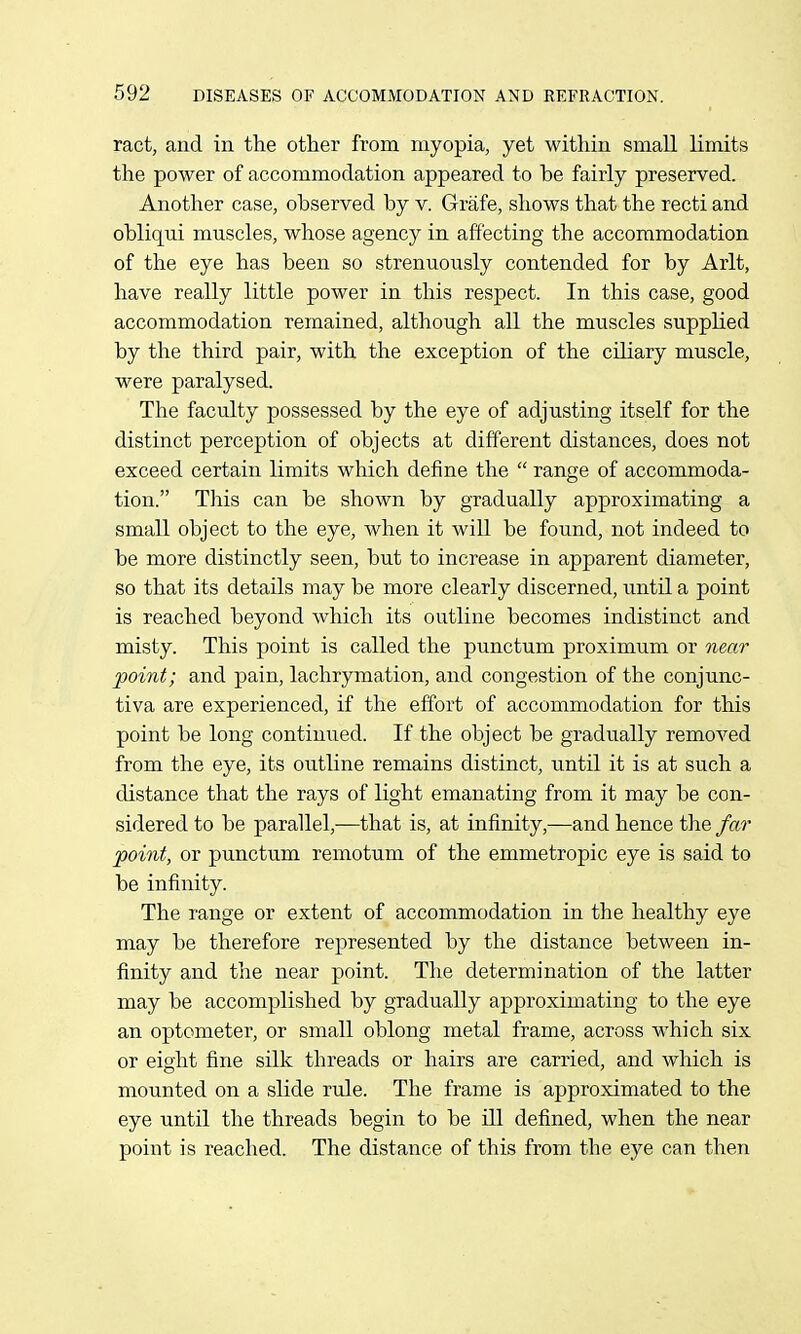 ract, and in the other from myopia, yet within small limits the power of accommodation appeared to be fairly preserved. Another case, observed by v. Grafe, shows that the recti and obliqui muscles, whose agency in affecting the accommodation of the eye has been so strenuoiisly contended for by Arlt, have really little power in this respect. In this case, good accommodation remained, although all the muscles supplied by the third pair, with the exception of the ciliary muscle, were paralysed. The faculty possessed by the eye of adjusting itself for the distinct perception of objects at different distances, does not exceed certain limits which define the  range of accommoda- tion. This can be shown by gradually approximating a small object to the eye, when it will be found, not indeed to be more distinctly seen, but to increase in apparent diameter, so that its details may be more clearly discerned, until a point is reached beyond which its outline becomes indistinct and misty. This point is called the punctum proximum or near point; and pain, lachrymation, and congestion of the conjunc- tiva are experienced, if the effort of accommodation for this point be long continued. If the object be gradually removed from the eye, its outline remains distinct, until it is at such a distance that the rays of light emanating from it may be con- sidered to be parallel,—that is, at infinity,—and hence the far point, or punctum remotum of the emmetropic eye is said to be infinity. The range or extent of accommodation in the healthy eye may be therefore represented by the distance between in- finity and the near point. The determination of the latter may be accomplished by gradually approximating to the eye an optometer, or small oblong metal frame, across which six or eight fine silk threads or hairs are carried, and which is mounted on a slide rule. The frame is approximated to the eye until the threads begin to be ill defined, when the near point is reached. The distance of this from the eye can then