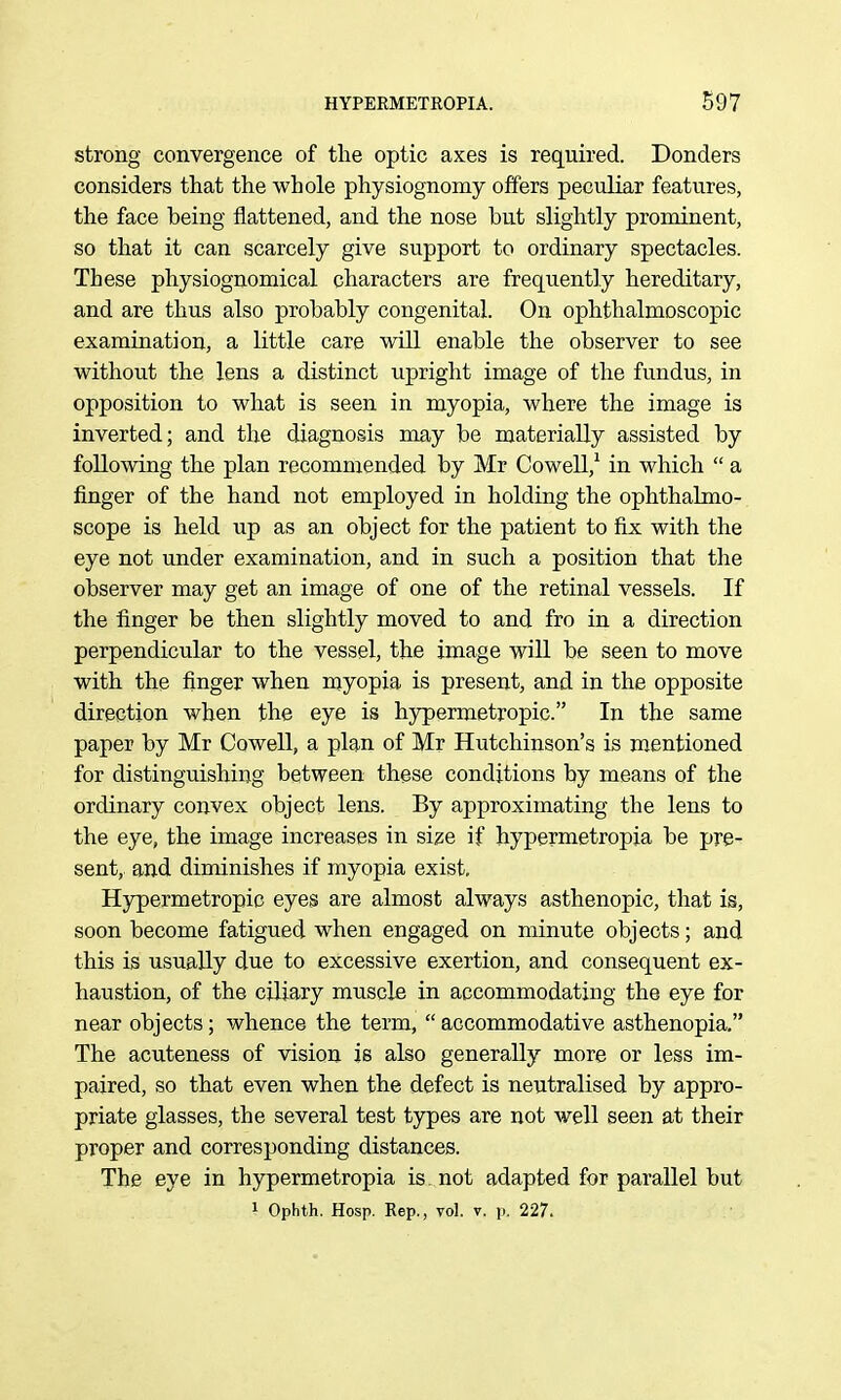 strong convergence of the optic axes is required. Bonders considers that the whole physiognomy offers peculiar features, the face being flattened, and the nose but slightly prominent, so that it can scarcely give support to ordinary spectacles. These physiognomical characters are frequently hereditary, and are thus also probably congenital. On ophthalmoscopic examination, a little care wiU enable the observer to see without the lens a distinct upright image of the fundus, in opposition to what is seen in myopia, where the image is inverted; and the diagnosis may be materially assisted by following the plan recommended by Mr Cowell,^ in which  a finger of the hand not employed in holding the ophthalmo- scope is held up as an object for the patient to fix with the eye not under examination, and in such a position that the observer may get an image of one of the retinal vessels. If the finger be then slightly moved to and fro in a direction perpendicular to the vessel, the image will be seen to move with the finger when myopia is present, and in the opposite direction when the eye is hypermetropic. In the same paper by Mr Cowell, a plan of Mr Hutchinson's is mentioned for distinguishing between these conditions by means of the ordinary convex object lens. By approximating the lens to the eye, the image increases in size if hypermetropia be pre- sent, and diminishes if myopia exist, Hjrpermetropio eyes are almost always asthenopic, that is, soon become fatigued when engaged on minute objects; and this is usually due to excessive exertion, and consequent ex- haustion, of the ciliary muscle in accommodating the eye for near objects; whence the term,  accommodative asthenopia. The acuteness of vision is also generally more or less im- paired, so that even when the defect is neutralised by appro- priate glasses, the several test types are not well seen at their proper and corresponding distances. The eye in hypermetropia is. not adapted for parallel but 1 Ophth. Hosp. Rep., vol. v. p. 227.