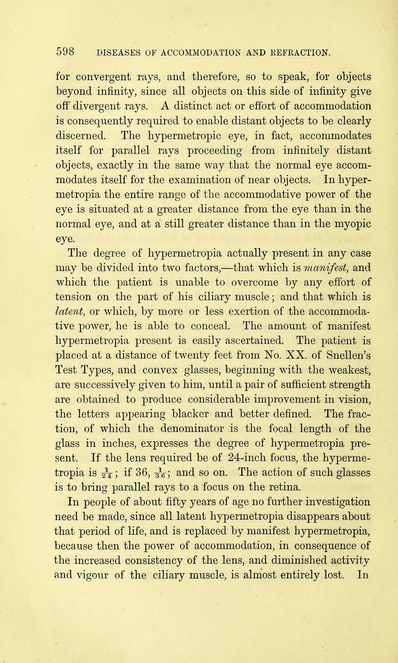 for convergent rays, and therefore, so to speak, for objects beyond infinity, since all objects on this side of infinity give off divergent rays. A distinct act or effort of accommodation is consequently required to enable distant objects to be clearly discerned. The hypermetropic eye, in fact, accommodates itself for parallel rays proceeding from infinitely distant objects, exactly in the same way that the normal eye accom- modates itself for the examination of near objects. In hyper- metropia the entire range of the accommodative power of the eye is situated at a greater distance from the eye than in the normal eye, and at a still greater distance than in the myopic eye. The degree of hypermetropia actually present in any case may be divided into two factors,—that which is manifest, and which the patient is unable to overcome by any effort of tension on tlie part of his ciliary muscle; and that which is latent, or which, by more or less exertion of the accommoda- tive power, he is able to conceal. The amount of manifest hypermetropia present is easily ascertained. The patient is placed at a distance of twenty feet from No. XX. of Snellen's Test Types, and convex glasses, beginning with the weakest, are successively given to him, until a pair of sufiicient strength are obtained to produce considerable improvement in vision, the letters appearing blacker and better defined. The frac- tion, of which the denominator is the focal length of the glass in inches, expresses the degree of hypermetropia pre- sent. If the lens required be of 24-inch focus, the hyperme- tropia is if 36, ^V; and so on. The action of such glasses is to bring parallel rays to a focus on the retina. In people of about fifty years of age no further investigation need be made, since all latent hypermetropia disappears about that period of life, and is replaced by manifest hypermetropia, because then the power of accommodation, in consequence of the increased consistency of the lens, and diminished activity and vigour of the ciliary muscle, is almost entirely lost. In