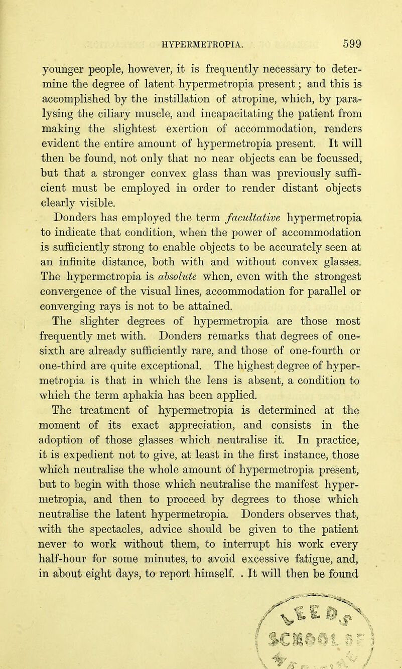 younger people, however, it is frequently necessary to deter- mine the degree of latent hypermetropia present; and this is accomplished by the instillation of atropine, which, by para- lysing the ciliary muscle, and incapacitating the patient from making the slightest exertion of accommodation, renders evident the entire amount of hypermetropia present. It will then be found, not only that no near objects can be focussed, but that a stronger convex glass than was previously suffi- cient must be employed in order to render distant objects clearly visible. Bonders has employed the term facultative hypermetropia to indicate that condition, when the power of accommodation is sufficiently strong to enable objects to be accurately seen at an infinite distance, both with and without convex glasses. The hypermetropia is absolute when, even with the strongest convergence of the visual lines, accommodation for parallel or converging rays is not to be attained. The slighter degrees of hypermetropia are those most frequently met with. Bonders remarks that degrees of one- sixth are already sufficiently rare, and those of one-fourth or one-third are quite exceptional. The highest degree of hyper- metropia is that in which the lens is absent, a condition to which the term aphakia has been applied. The treatment of hypermetropia is determined at the moment of its exact appreciation, and consists in the adoption of those glasses which neutralise it. In practice, it is expedient not to give, at least in the first instance, those which neutralise the whole amount of hypermetropia present, but to begin with those which neutralise the manifest hyper- metropia, and then to proceed by degrees to those which neutralise the latent hypermetropia. Bonders observes that, with the spectacles, advice should be given to the patient never to work without them, to interrupt his work every half-hour for some minutes, to avoid excessive fatigue, and, in about eight days, to report himself. . It will then be found