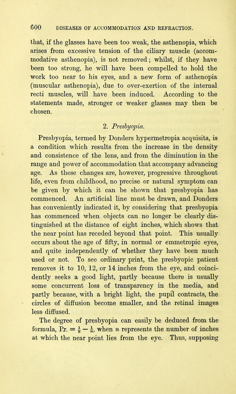 that, if the glasses have been too weak, the asthenopia, which arises from excessive tension of the ciliary muscle (accom- modative asthenopia), is not removed; whilst, if they have been too strong, he will have been compelled to hold the work too near to his eyes, and a new form of asthenopia (muscular asthenopia), due to over-exertion of the internal recti muscles, will have been induced. According to the statements made, stronger or weaker glasses may then be chosen. 2. Presbyopia. Presbyopia, termed by Bonders hypermetropia acquisita, is a condition which results from the increase in the density and consistence of the lens, and from the diminution in the range and power of accommodation that accompany advancing age. As these changes are, however, progressive throughout life, even from childhood, no precise or natural symptom can be given by which it can be shown that presbyopia has commenced. An artificial line must be drawn, and Bonders has conveniently indicated it, by considering that presbyopia has commenced when objects can no longer be clearly dis- tinguished at the distance of eight inches, which shows that the near point has receded beyond that point. This usually occurs about the age of fifty, in normal or emmetropic eyes, and quite independently of whether they have been much used or not. To see ordinary print, the presbyopic patient removes it to 10, 12, or 14 inches from the eye, and coinci- dently seeks a good light, partly because there is usually some concurrent loss of transparency in the media, and partly because, with a bright light, the pupil contracts, the circles of diffusion become smaller, and the retinal images less diffused. The degree of presbyopia can easily be deduced from the formula, Er. = | — \, when n represents the number of inches at which the near point lies from the eye. Thus, supposing
