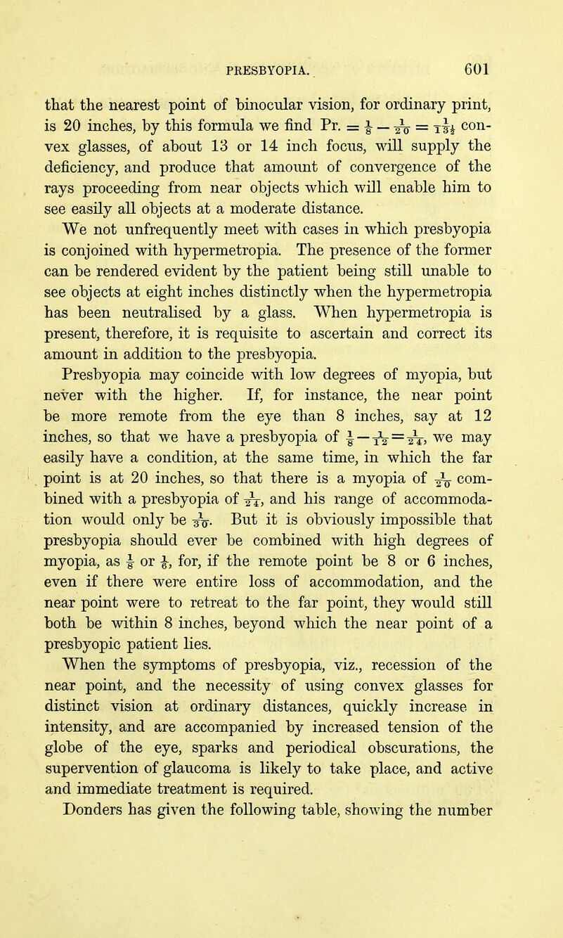 that the nearest point of binocular vision, for ordinary print, is 20 inches, by this formula we iind Pr. = i — Jg- = con- vex glasses, of about 13 or 14 inch focus, wUl supply the deficiency, and produce that amount of convergence of the rays proceeding from near objects which will enable him to see easily all objects at a moderate distance. We not unfrequently meet with cases in which presbyopia is conjoined with hypermetropia. The presence of the former can be rendered evident by the patient being still unable to see objects at eight inches distinctly when the hypermetropia has been neutralised by a glass. When hypermetropia is present, therefore, it is requisite to ascertain and correct its amount in addition to the presbyopia. Presbyopia may coincide with low degrees of myopia, but never with the higher. If, for instance, the near point be more remote from the eye than 8 inches, say at 12 inches, so that we have a presbyopia of ^—i^ = -ii, we may easily have a condition, at the same time, in which the far point is at 20 inches, so that there is a myopia of -^V com- bined with a presbyopia of ^j, and his range of accommoda- tion would only be -jV- B^^t it is obviously impossible that presbyopia should ever be combined with high degrees of myopia, as ■§■ or ^, for, if the remote point be 8 or 6 inches, even if there were entire loss of accommodation, and the near point were to retreat to the far point, they would still both be within 8 inches, beyond which the near point of a presbyopic patient lies. When the symptoms of presbyopia, viz., recession of the near point, and the necessity of using convex glasses for distinct vision at ordinary distances, quickly increase in intensity, and are accompanied by increased tension of the globe of the eye, sparks and periodical obscurations, the supervention of glaucoma is likely to take place, and active and immediate treatment is required. Donders has given the following table, showing the number