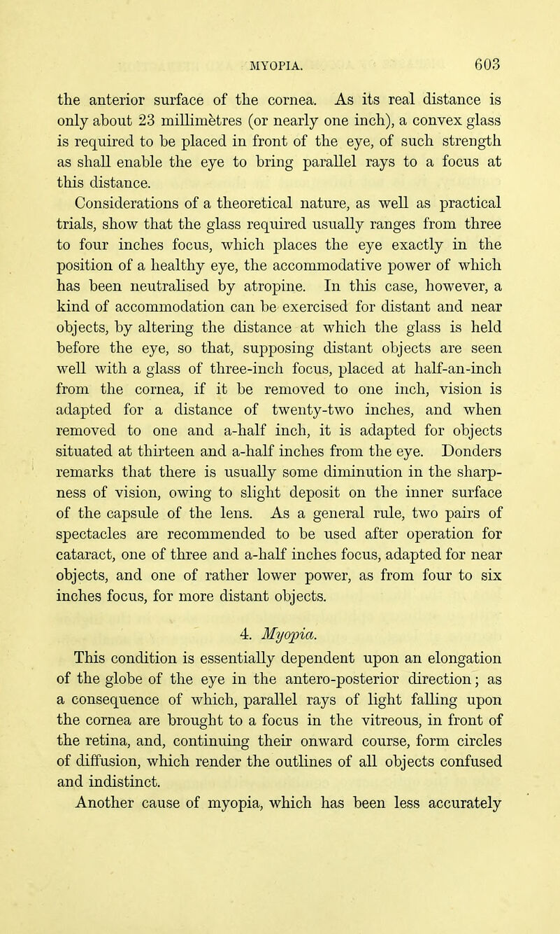 the anterior surface of tlie cornea. As its real distance is only about 23 millimetres (or nearly one inch), a convex glass is required to be placed in front of the eye, of such strength as shall enable the eye to bring parallel rays to a focus at this distance. Considerations of a theoretical nature, as well as practical trials, show that the glass required usually ranges from three to four inches focus, which places the eye exactly in the position of a healthy eye, the accommodative power of which has been neutralised by atropine. In this case, however, a kind of accommodation can be exercised for distant and near objects, by altering the distance at which the glass is held before the eye, so that, supposing distant objects are seen well with a glass of three-inch focus, placed at half-an-inch from the cornea, if it be removed to one inch, vision is adapted for a distance of twenty-two inches, and when removed to one and a-half inch, it is adapted for objects situated at thirteen and a-half inches from the eye. Bonders remarks that there is usually some diminution in the sharp- ness of vision, owing to slight deposit on the inner surface of the capsule of the lens. As a general rule, two pairs of spectacles are recommended to be used after operation for cataract, one of three and a-haK inches focus, adapted for near objects, and one of rather lower power, as from four to six inches focus, for more distant objects. 4. Myopia. This condition is essentially dependent upon an elongation of the globe of the eye in the antero-posterior direction; as a consequence of which, parallel rays of light falling upon the cornea are brought to a focus in the vitreous, in front of the retina, and, continuing their onward course, form circles of diffusion, which render the outlines of all objects confused and indistinct. Another cause of myopia, which has been less accurately