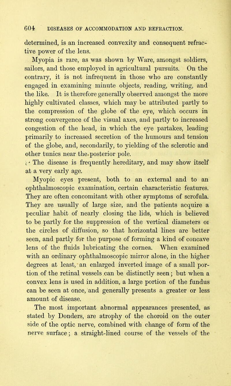 determined, is an increased convexity and consequent refrac- tive power of the lens. Myopia is rare, as was shown by Ware, amongst soldiers, sailors, and those employed in agricultural pursuits. On the contrary, it is not infrequent in those who are constantly engaged in examining minute objects, reading, writing, and the like. It is therefore generally observed amongst the more highly cultivated classes, which may be attributed partly to the compression of the globe of the eye, which occurs in strong convergence of the visual axes, and partly to increased congestion of the head, in which the eye partakes, leading primarily to increased secretion of the humours and tension of the globe, and, secondarily, to yielding of the sclerotic and other tunics near the-posterior pole. (' The disease is frequently hereditary, and may show itself at a very early age. Myopic eyes present, both to an external and to an ophthalmoscopic examination, certain characteristic features. They are often concomitant with other symptoms of scrofula. They are usually of large size, and the patients acquire a peculiar habit of nearly closing the lids, which is believed to be partly for the suppression of the vertical diameters oi the circles of diffusion, so that horizontal lines are better seen, and partly for the purpose of forming a kind of concave lens of the fluids lubricating the cornea. Wlien examined with an ordinary ophthalmoscopic mirror alone, in the higher degrees at least, an enlarged inverted image of a small por- tion of the retinal vessels can be distinctly seen; but when a convex lens is used in addition, a large portion of the fundus can be seen at once, and generally presents a greater or less amount of disease. The most important abnormal appearances presented, as stated by Bonders, are atrophy of the choroid on the outer side of the optic nerve, combined with change of form of the nerve surface; a straight-lined course of the vessels of the