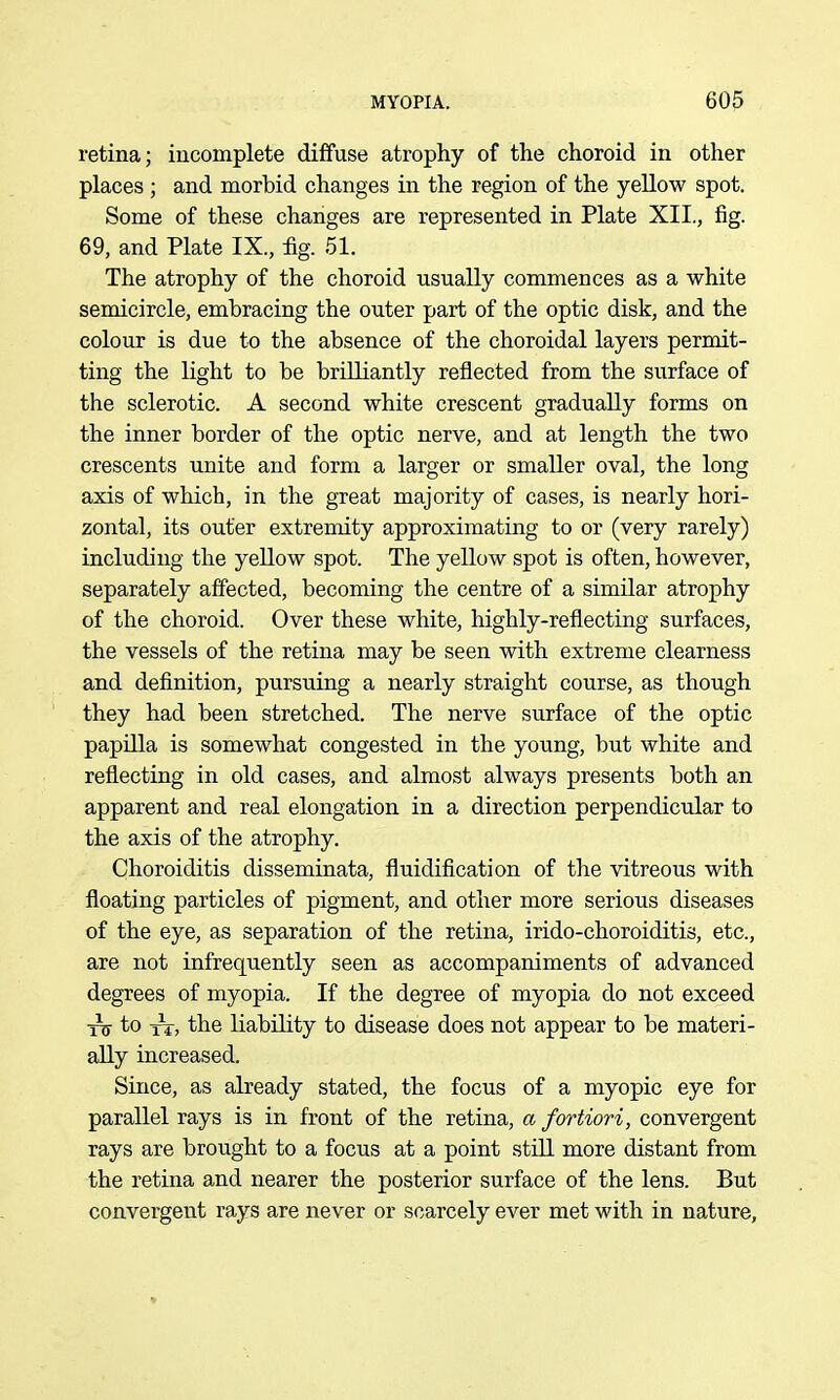 retina; iucomplete diffuse atrophy of the choroid in other places ; and morbid changes in the region of the yellow spot. Some of these changes are represented in Plate XII., fig. 69, and Plate IX., % 51. The atrophy of the choroid usually commences as a white semicircle, embracing the outer part of the optic disk, and the colour is due to the absence of the choroidal layers permit- ting the light to be brilliantly reflected from the surface of the sclerotic. A second white crescent gradually forms on the inner border of the optic nerve, and at length the two crescents unite and form a larger or smaller oval, the long axis of which, in the great majority of cases, is nearly hori- zontal, its outer extremity approximating to or (very rarely) including the yellow spot. The yellow spot is often, however, separately affected, becoming the centre of a similar atrophy of the choroid. Over these white, highly-reflecting surfaces, the vessels of the retina may be seen with extreme clearness and definition, pursuing a nearly straight course, as though they had been stretched. The nerve surface of the optic papUla is somewhat congested in the young, but white and reflecting in old cases, and almost always presents both an apparent and real elongation in a direction perpendicular to the axis of the atrophy. Choroiditis disseminata, fluidification of the vitreous with floating particles of pigment, and other more serious diseases of the eye, as separation of the retina, irido-choroiditis, etc., are not infrequently seen as accompaniments of advanced degrees of myopia. If the degree of myopia do not exceed to the liability to disease does not appear to be materi- ally increased. Since, as already stated, the focus of a myopic eye for parallel rays is in front of the retina, a fortiori, convergent rays are brought to a focus at a point still more distant from the retina and nearer the posterior surface of the lens. But convergent rays are never or scarcely ever met with in nature.