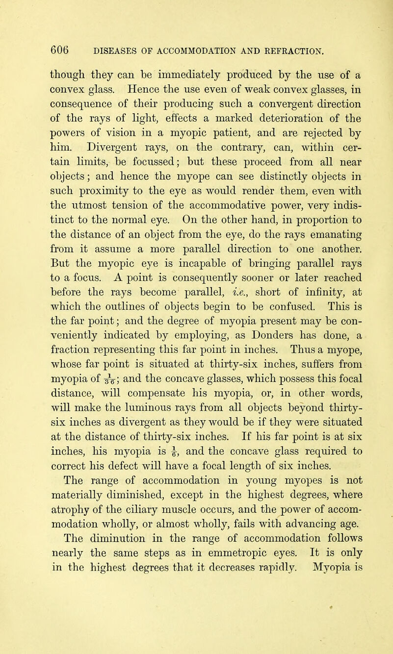 though they can be immediately produced by the use of a convex glass. Hence the use even of weak convex glasses, in consequence of their producing such a convergent direction of the rays of light, effects a marked deterioration of the powers of vision in a myopic patient, and are rejected by him. Divergent rays, on the contrary, can, within cer- tain limits, be focussed; but these proceed from all near objects; and hence the myope can see distinctly objects in such proximity to the eye as would render them, even with the utmost tension of the accommodative power, very indis- tinct to the normal eye. On the other hand, in proportion to the distance of an object from the eye, do the rays emanating from it assume a more parallel direction to one another. But the myopic eye is incapable of bringing parallel rays to a focus. A point is consequently sooner or later reached before the rays become parallel, i.e., short of infinity, at which the outlines of objects begin to be confused. This is the far point; and the degree of myopia present may be con- veniently indicated by employing, as Donders has done, a fraction representing this far point in inches. Thus a myope, whose far point is situated at thirty-six inches, suffers from myopia of -3V; and the concave glasses, which possess this focal distance, will compensate his myopia, or, in other words, will make the luminous rays from all objects beyond thirty- six inches as divergent as they would be if they were situated at the distance of thirty-six inches. If his far point is at six inches, his myopia is \, and the concave glass reqtiired to correct his defect will have a focal length of six inches. The range of accommodation in young myopes is not materially diminished, except in the highest degrees, where atrophy of the ciliary muscle occurs, and the power of accom- modation wholly, or almost wholly, fails with advancing age. The diminution in the range of accommodation follows nearly the same steps as in emmetropic eyes. It is only in the highest degrees that it decreases rapidly. Myopia is