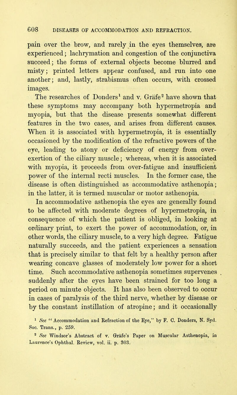 pain over the brow, and rarely in the eyes themselves, are experienced; lachrymation and congestion of the conjunctiva succeed; the forms of external objects become blurred and misty; printed letters appear confused, and run into one another; and, lastly, strabismus often occurs, with crossed images. The researches of Donders^ and v. Grafe^ have shown that these symptoms may accompany both hypermetropia and myopia, but that the disease presents somewhat different features in the two cases, and arises from different causes. When it is associated with hypermetropia, it is essentially occasioned by the modification of the refractive powers of the eye, leading to atony or deficiency of energy from over- exertion of the ciliary muscle; whereas, when it is associated with myopia, it proceeds from over-fatigue and insufficient power of the internal recti muscles. In the former case, the disease is often distinguished as accommodative asthenopia; in the latter, it is termed muscular or motor asthenopia. In accommodative asthenopia the eyes are generally found to be affected with moderate degrees of hypermetropia, in consequence of which the patient is obliged, in looking at ordinary print, to exert the power of accommodation, or, in other words, the ciliary muscle, to a very high degree. Fatigue naturally succeeds, and the patient experiences a sensation that is precisely similar to that felt by a healthy person after wearing concave glasses of moderately low power for a short time. Such accommodative asthenopia sometimes supervenes suddenly after the eyes have been strained for too long a period on minute objects. It has also been observed to occur in cases of paralysis of the third nerve, whether by disease or by the constant instillation of atropine; and it occasionally ' See  Accommodation and Refraction of the Eye, by F. C. Donders, N. Syd. Soc. Trans., p. 259. ^ See Windsor's Abstract of v. Grafe's Paper on Muscular Asthenopia, in Laurence's Ophthal. Review, vol. ii. p. 303.