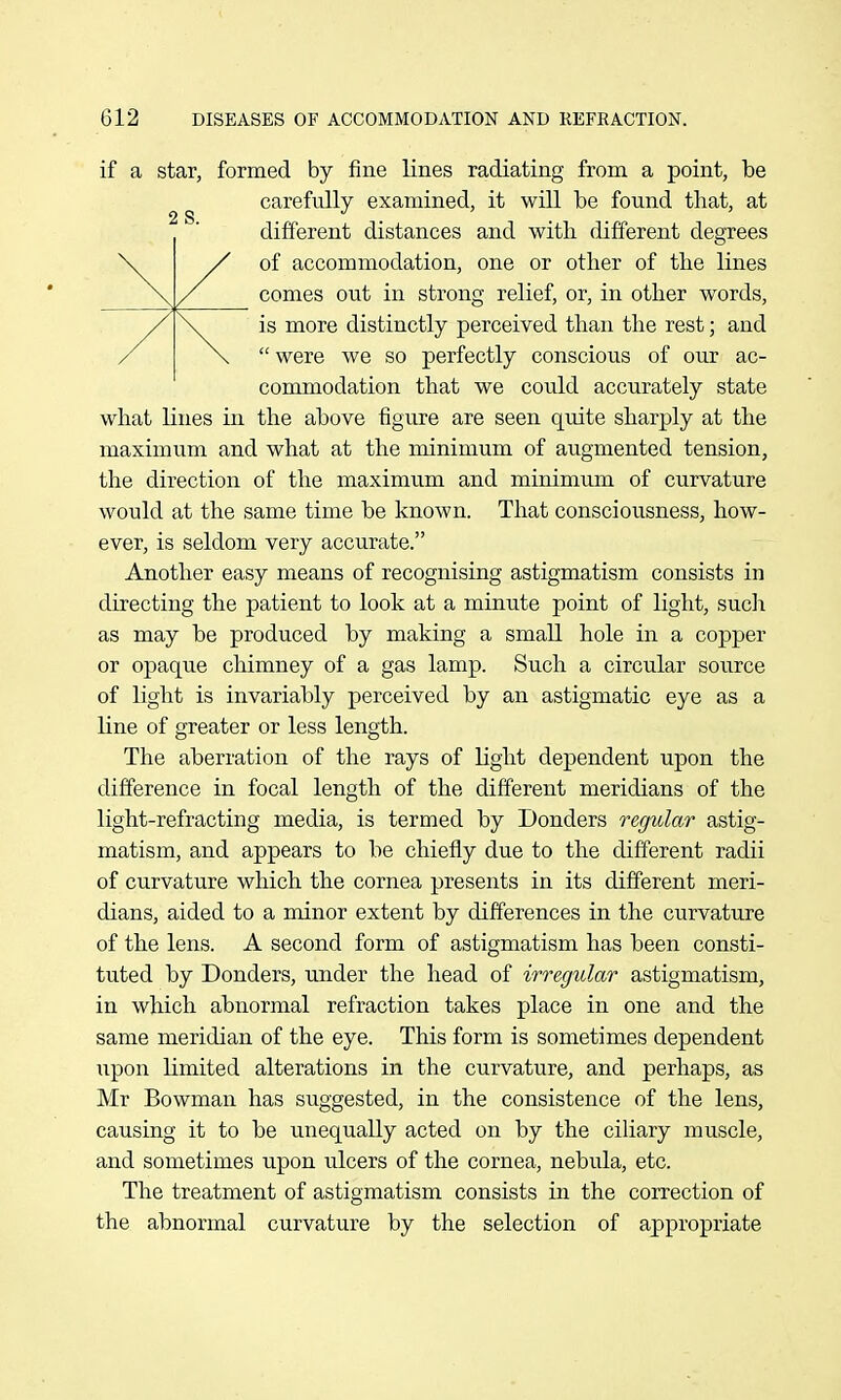 if a star, formed by fine lines radiating from a point, be carefully examined, it will be found that, at different distances and with different degrees of accommodation, one or other of the lines comes out in strong relief, or, in other words, is more distinctly perceived than the rest; and  were we so perfectly conscious of our ac- commodation that we could accurately state what lines in the above figure are seen quite sharply at the maximum and what at the minimum of augmented tension, the direction of the maximum and minimum of curvature would at the same time be known. That consciousness, how- ever, is seldom very accurate. Another easy means of recognising astigmatism consists in directing the patient to look at a minute point of light, such as may be produced by making a small hole in a copper or opaque chimney of a gas lamp. Such a circular source of light is invariably perceived by an astigmatic eye as a line of greater or less length. The aberration of the rays of light dependent upon the difference in focal length of the different meridians of the light-refracting media, is termed by Donders regular astig- matism, and appears to be chiefly due to the different radii of curvature which the cornea presents in its different meri- dians, aided to a minor extent by differences in the curvature of the lens. A second form of astigmatism has been consti- tuted by Donders, under the head of irregular astigmatism, in which abnormal refraction takes place in one and the same meridian of the eye. This form is sometimes dependent upon limited alterations in the curvature, and perhaps, as Mr Bowman has suggested, in the consistence of the lens, causing it to be unequally acted on by the cihary muscle, and sometimes upon ulcers of the cornea, nebula, etc. The treatment of astigmatism consists in the correction of the abnormal curvature by the selection of appropriate