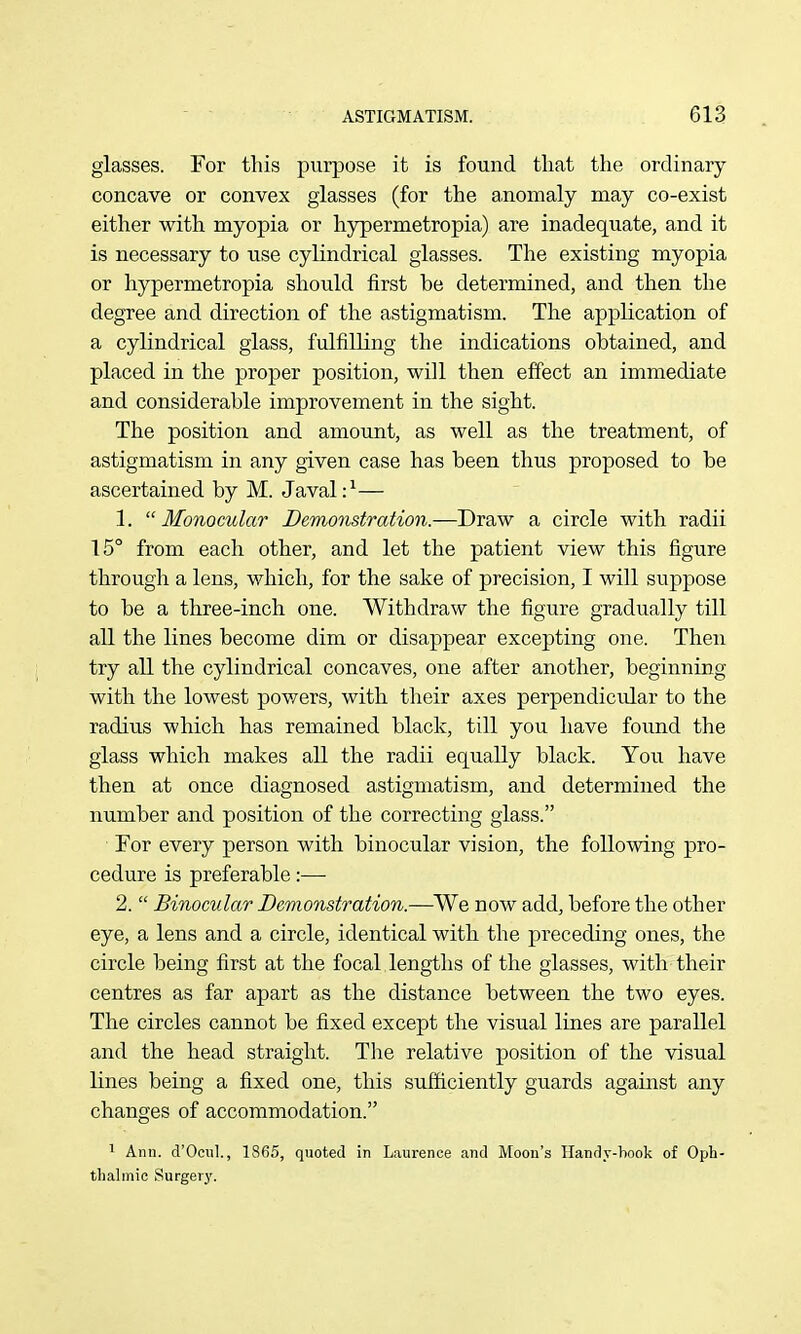 glasses. For this purpose it is found that the ordinary concave or convex glasses (for the anomaly may co-exist either with myopia or hjrpermetropia) are inadequate, and it is necessary to use cylindrical glasses. The existing myopia or hypermetropia should first be determined, and then the degree and direction of the astigmatism. The application of a cylindrical glass, fulfilling the indications obtained, and placed in the proper position, will then effect an immediate and considerable improvement in the sight. The position and amount, as well as the treatment, of astigmatism in any given case has been thus proposed to be ascertained by M. Javal:^— 1. Monocular Demonstration.—Draw a circle with radii 15° from each other, and let the patient view this figure through a lens, which, for the sake of precision, I will suppose to be a three-inch one. Withdraw the figure gradually till all the lines become dim or disappear excepting one. Then try all the cylindrical concaves, one after another, beginning with the lowest pov/ers, with their axes perpendicidar to the radius which has remained black, till you have found the glass which makes all the radii equally black. You have then at once diagnosed astigmatism, and determined the number and position of the correcting glass. ■ For every person with binocular vision, the following pro- cedure is preferable:— 2.  Binocular Demonstration.—^We now add, before the other eye, a lens and a circle, identical with the preceding ones, the circle being first at the focal lengths of the glasses, with their centres as far apart as the distance between the two eyes. The circles cannot be fixed except the visual lines are parallel and the head straight. Tlie relative position of the visual lines being a fixed one, this sufficiently guards against any changes of accommodation. 1 Ann. d'Ocul., 1865, quoted in Laurence and Moon's Handy-hook of Oph- thalmic Surgery.