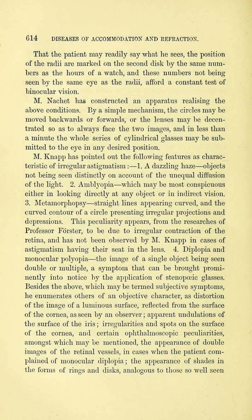 That the patient may readily say what he sees, the position of the radii are marked on the second disk by the same num- bers as the hours of a watch, and these numbers not being seen by the same eye as the radii, afford a constant test of binocular vision. M. Nachet has constructed an apparatus realising the above conditions. By a simple mechanism, the circles may be moved backAvards or forwards, or the lenses may be decen- trated so as to always face the two images, and in less than a minute the whole series of cylindrical glasses may be sub- mitted to the eye in any desired position. M. Knapp has pointed out the following features as charac- teristic of irregular astigmatism :—1. A dazzling haze—objects not being seen distinctly on account of the unequal diffusion of the light. 2. Amblyopia—which may be most conspicuous either in looking directly at any object or in indirect vision. 3. Metamorphopsy—straight lines appearing curved, and the curved contour of a circle presenting irregular projections and depressions. This peciiliarity appears, from the researches of Professor Forster, to be due to irregular contraction of the retina, and has not been observed by M. Knapp in cases of astigmatism having their seat in the lens. 4. Diplopia and monocular polyopia—the image of a single object being seen double or multiple, a symptom that can be brought promi- nently into notice by the application of stenopoeic glasses. Besides the above, which may be termed subjective symptoms, he enumerates others of an objective character, as distortion of the image of a luminous surface, reflected from the surface of the cornea, as seen by an observer; apparent undulations of the surface of the iris; irregularities and spots on the surface of the cornea, and certain ophthalmoscopic peculiarities, amongst which may be mentioned, the appearance of double images of the retinal vessels, in cases when the patient com- plained of monocular diplopia; the appearance of shades in the forms of rings and disks, analogous to those so well seen