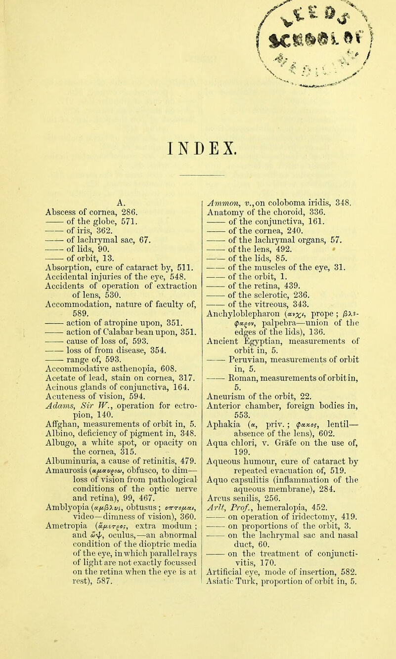 INDEX. A. Abscess of cornea, 286. of the globe, 571. of iris, 362. of lachrymal sac, 67. of lids, 90. of orbit, 13. Absorption, cure of cataract by, 511. Accidental injuries of the eye, 548. Accidents of operation of extraction of lens, 530. Accommodation, nature of faculty of, 589. action of atropine upon, 351. action of Calabar bean upon, 351. cause of loss of, 593. loss of from disease, 354. range of, 593. Accommodative asthenojjia, 608. Acetate of lead, stain on cornea, 317. Acinous glands of conjunctiva, 164. Acuteness of vision, 594. Adams, Sir TV., operation for ectro- pion, 140. Affghan, measurements of orbit in, 5. Albino, deficiency of pigment in, 348. Albugo, a white spot, or opacity on the cornea, 315. Albuminuria, a cause of retinitis, 479. Amamosis {afiav^cu, obfusco, to dim— loss of vision from pathological conditions of the optic nerve and retina), 99, 467. Amblyopia (a|K)3xi/;, obtusus ; orrTOfiat, video—dimness of vision), 360. Ametroj^ia (afiiri^o;, extra modum ; and oculus,—an abnormal condition of the dioptric media of the eye, in which parallel rays of light are not exactly focussed on the retina when the eye is at Ammon, v.,oin. coloboma iridis, 348. Anatomy of the choroid, 336. of the conjunctiva, 161. of the cornea, 240. of the lachrymal organs, 57. of the lens, 492. of the lids, 85. of the muscles of the eye, 31. of the orbit, 1. of the retina, 439. of the sclerotic, 236. of the vitreous, 343. Ancliyloblepharon (av;t'i prope ; /3X3- ipa^«v, palpebra—union of tlie edges of the lids), 136. Ancient Egyptian, measurements of orbit in, 5. Peruvian, measurements of orbit in, 5. Roman, measurements of orbit in, 5. Aneurism of the orbit, 22. Anterior chamber, foreign bodies in, 553. Aphakia (a, priv. ; <^a.y,iis, lentil— absence of the lens), 602. Aqua chlori, v. Grafe on the use of, 199. Aqueous humour, cure of cataract by repeated evacuation of, 519. Aquo capsulitis (inflammation of the aqueous membrane), 284. Arcus senilis, 256. ArJt, Prof., hemeralopia, 452. on operation of iridectoinj', 419. on jiroportions of the orbit, 3. on the lachrymal sac and nasal duct, 60. on the treatment of conjuncti- vitis, 170. Artificial eye, mode of insertion, 582.