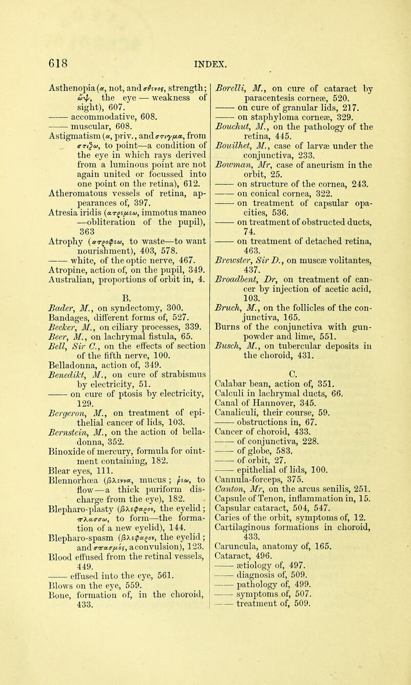 Asthenopia (a, not, and trhvus, strength; &i-v^, the ej'e — weakness of sight), 607. accommodative, 608. muscular, 608. Astigmatism («, priv., and o-Tiy^a, from iTTi^a, to point—a condition of the eye in which rays derived from a luminous point are not again imited or focussed into one point on the retina), 612. Atheromatous vessels of retina, ap- pearances of, 397. Atresia iridis (aT^efnu, immotus maneo —obliteration of the pupil), 363 Atrophy {ar^iifia, to waste—to want nourishment), 403, 578. white, of the optic nerve, 467. Atropine, action of, on the pupil, 349. Australian, proportions of orbit in, 4. B. Bader, M., on syndectomy, 300. Bandages, difl'erent forms of, 527. Becker, MI., on ciliary processes, 339. Beer, M., on lachrymal iistula, 65. Bell, Sir C, on the effects of section of the fifth nerve, 100. Belladonna, action of, 349. Benedikt, M., on cure of strabismus by electricity, 51. on cure of ptosis by electricity, 129. Bergeron, M., on treatment of epi- thelial cancer of lids, 103. Bernstein, 31., on the action of bella- donna, 352. Binoxide of mercury, formula for oint- ment containing, 182. Blear eyes. 111. Blennorhwa (/Jx^wa, mucus ; psu, to flow—a thick puriform dis- ' charge from the eye), 182. Blepharo-plasty (^Xitpa^oi, the eyelid ; to form—the forma- tion of a new eyelid), 144. Blepharo-spasm ilixs(pa^iiv, the eyelid; and iriT-air^o;, a convulsion), 123. Blood effused from the retinal vessels, 449. effused into the eye, 561. Blows on the eye, 559. Bone, formation of, in the choroid, 433. Borelli, M., on cure of cataract by paracentesis corne?e, 520. on cure of granular lids, 217. on staphyloma corneaj, 329. Bouchut, 31., on the pathology of the retina, 445. Bouilhet, 31., case of larvse under the conjunctiva, 233. Boiv7nan, 3Ir, case of aneurism in the orbit, 25. on structure of the cornea, 243. on conical cornea, 322. on treatment of capsular opa- cities, 536. on treatment of obstructed ducts, 74. on treatment of detached retina, 463. Brewster, Sir D., on muscae volitantes, 437. Broadbent, Br, on treatment of can- cer by injection of acetic acid, 103. Bruch, M., on the follicles of the con- junctiva, 165. Burns of the conjunctiva with gun- powder and lime, 551. Busch, 31., on tubercular deposits in the choroid, 431. C. Calabar bean, action of, 351. Calculi in lachrymal ducts, 66. Canal of Hannover, 345. Canaliculi, their course, 59. obstructions in, 67. Cancer of choroid, 433. of conjunctiva, 228. of globa, 583. of orbit, 27. epithelial of lids, 100. C!annula-forceps, 375. Canton, 3Ir, on the arcus senilis, 251. Capsule of Tenon, inflammation in, 15. Capsular cataract, 504, 547. Caries of the orbit, symptoms of, 12. Cartilaginous formations in choroid, 433. Caruncula, anatomy of, 165. Cataract, 496. aetiology of, 497. diagnosis of, 509. pathology of, 499. symptoms of, 507. treatment of, 509.