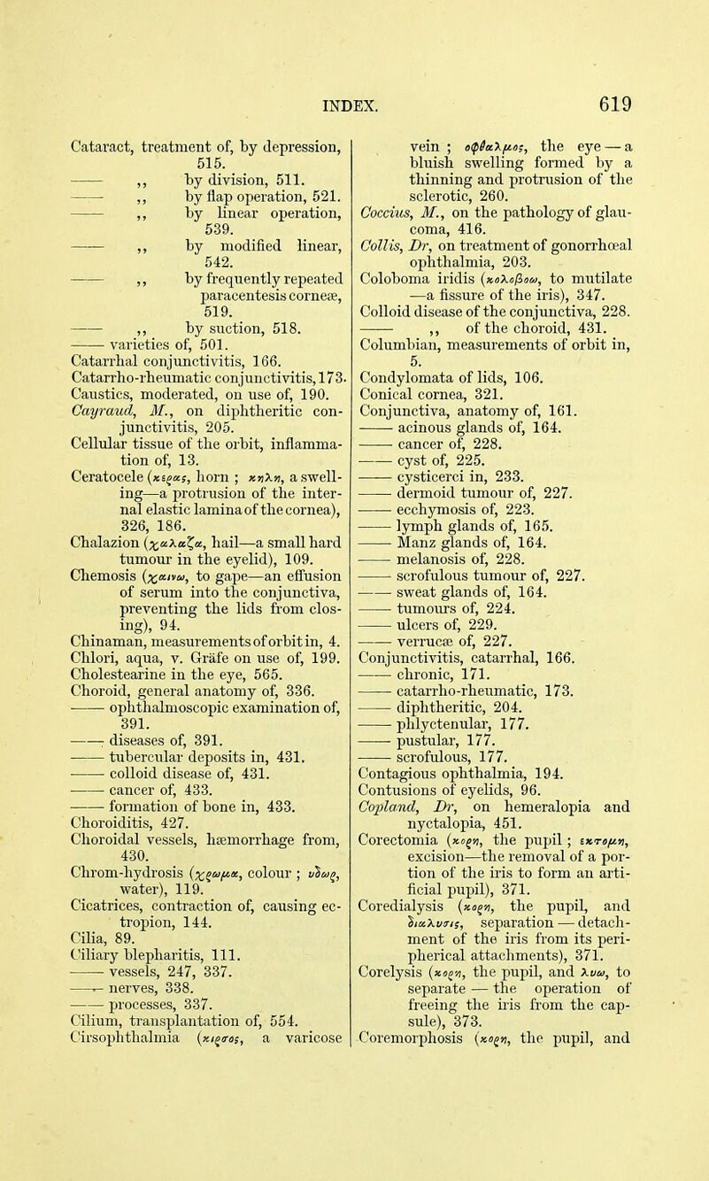 Cataract, treatment of, by depression, 515. ,, by division, 511. ,, by flap operation, 521. ,, by linear operation, 539. ,, by modified linear, 542. ,, by frequently repeated paracentesis cornese, 519. ,, by suction, 518. varieties of, 501. Catarrhal conjunctivitis, 166. Catarrho-rheumatic conjunctivitis, 173. Caustics, moderated, on use of, 190. Cayraud, Jf., on diphtheritic con- junctivitis, 205. Cellular tissue of the oibit, inflamma- tion of, 13. Ceratocele (xejKs, horn ; xjjXji, a swell- ing—a protrusion of the inter- nal elastic laminaof thecornea), 326, 186. Chalazion (xe^Xa^a, hail—a small hard tumour in the eyelid), 109. Chemosis (xaivu, to gape—an efliision of serum into the conjunctiva, preventing the lids from clos- ing), 94. Chinaman, measurements of orbit in, 4. Clilori, aqua, v. Griife on use of, 199. Cholestearine in the eye, 565. Choroid, general anatomy of, 336. ophthalmoscopic examination of, 391. : diseases of, 391. tubercular deposits in, 431. colloid disease of, 431. cancer of, 433. ■ formation of bone in, 433. Choroiditis, 427. Choroidal vessels, hemorrhage from, 430. Chrom-hydrosis (x^e^fii, colour ; uSwj, water), 119. Cicatrices, contraction of, causing ec- tropion, 144. Cilia, 89. Ciliary blepharitis. 111. vessels, 247, 337. ^ nerves, 338. processes, 337. Cilium, transplantation of, 554. Cirsophtlialmia {xi^iros, a varicose vein ; oip^aX/ta,-, the eye — a bluish swelling formed by a thinning and protrusion of the sclerotic, 260. Coccius, M., on the pathology of glau- coma, 416. Coll is, Dr, on treatment of gonorrhoeal ophthalmia, 203. Coloboma iridis {xoXefioa, to mutilate —a fissure of the iris), 347. Colloid disease of the conjunctiva, 228. ,, of the choroid, 431. Columbian, measurements of orbit in, 5. Condylomata of lids, 106. Conical cornea, 321. Conjunctiva, anatomy of, 161. acinous glands of, 164. cancer of, 228. cyst of, 225. cysticerci in, 233. dermoid tumour of, 227. ecchymosis of, 223. lymph glands of, 165. Manz glands of, 164. melanosis of, 228. scrofulous tumour of, 227. sweat glands of, 164. tumours of, 224. ulcers of, 229. verrucse of, 227. Conjunctivitis, catarrhal, 166. chronic, 171. catarrho-rheumatic, 173. diphtheritic, 204. phlyctenular, 177. pustular, 177. scrofulous, 177. Contagious ophthalmia, 194. Contusions of eyelids, 96. Copland, Dr, on hemeralopia and nyctalopia, 451. Corectomia (xe^u, the pupil; txTofiti, excision—the removal of a por- tion of the iris to form an arti- ficial pupil), 371. Coredialysis the pupil, and S/«Xt>3-/s, separation — detach- ment of the iris from its peri- pherical attachments), 371. Corel}''sis {xoon, the pupil, and Xvu, to separate — the oj)eration of freeing the iris from the cap- sule), 373. Coremorphosis (xo^x, the pupil, and