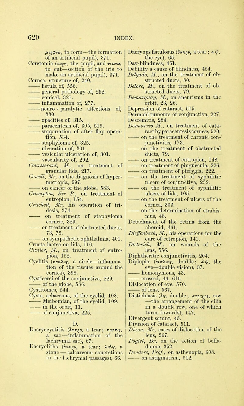 ^ojipow, to form—the formation of an artifici<al pupil), 371. Coretomia (xofu, the pupil, said nf/.va, to cut—section of the iris to make an artificial pupil), 371. Cornea, structure of, 240. fistula of, 556. general pathology of, 252. conical, 321. inflammation of, 277. neuro - paralytic affections of, 330. opacities of, 315. paracentesis of, 305, 519. suppuration of after flap opera- tion, 534. staphyloma of, 325. ulceration of, 301. vesicular ulceration of, 301. vascularity of, 292. Ooursserant, M., on treatment of gi-anular lids, 217. Cowell, Mr, on the diagnosis of hyper- metropia, 597. on cancer of the globe, 583. Crampton, Sir P., on treatment of entropion, 154. Critchett, Mr, his operation of iri- desi.s, 374. on treatment of staphyloma cornefe, 329. on treatment of obstructed ducts, 73, 75. on sympathetic ophthalmia, 401. Crusta lactea on lids, 116. Cunier, M., on treatment of entro- pion, 152. Cyclitis (xuxXus, a circle—inflamma- tion of the tissues around the cornea), 398. Cysticerci of the conjunctiva, 229. of the globe, 586. C'j'stitomes, 544. Cysts, sebaceous, of the eyelid, 108. Meibomian, of the eyelid, 109. in the orbit, 11. of conjunctiva, 225. D. Dacryocystitis (Saxju, a tear; xuo-t;;, a sac—inflammation of the lachrymal sac), 67. Daciyoliths {lax^u, a tear; Xihs, a stone — calcareous concretions in the lachrymal passages), 66. Dacryops fistulosus (Xaxji/, a tear; a^p, the eye), 65. Day-blindness, 451. Debility a cause of blindness, 454. Delgado, M., on the treatment of ob- structed ducts, 80. Delore, MI., on the treatment of ob- structed ducts, 79. Demarqua.y, M., on aneurisms in the orbit, 23, 26. Depression of cataract, 515. Dermoid tumours of conjunctiva, 227. Descemitis, 284. Desmarres M., on treatment of cata- ract by paracentesis corne?e, 520. on the treatment of chronic con- junctivitis, 173. on the treatment of obstructed ducts, 79. I on treatment of entropion, 148. on treatment of pinguecula, 226. on treatment of pterygia, 222. on the treatment of syphilitic ulcers of conjunctiva, 232. on the treatment of syphilitic ulcers of lids, 105. on the treatment of ulcers of the cornea, 303. on the determination of strabis- mus, 48. Detachment of the retina from the choroid, 461. Dieffenbach, M., his operations for the cm'e of ectropion, 141. Dieterich, M., on wounds of the lens, 556. Diphtheritic conjunctivitis, 204. Diplopia (SicrX««;, double; i/'^, the eye—double vision), 37. homonymous, 43. crossed, 46, 610. Dislocation of eye, 570. of lens, 567. Distichiasis (in, double; htsix's, row —the arrangement of the cilia in a double row, one of which turns inwards), 147. Divergent squint, 45. Division of cataract, 511. [ Dixon, Mr, cases of dislocation of the I lens, 567. [ Dogiel, Dr, on the action of bella- I donna, 352. j Danders, Prof., on asthenopia, 608. I on astigmatism, 012.