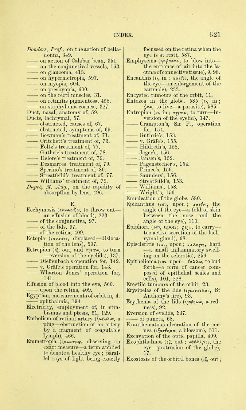 Bonders, Prof., on tlie action of bella- donna, 349. on action of Calabar bean, 351. on the conjunctival vessels, 163. on glaucoma, 413. on hjqjermetropia, 597. on myopia, 604. on presbyopia, 600. on the recti muscles, 31. on retinitis pigmentosa, 458. on staphyloma corneas, 327. Duct, nasal, anatomy of, 59. Ducts, lachr3rmal, 57. obstructed, causes of, 67. obstructed, symptoms of, 69. . Bowman's treatment of, 71. Critchett's treatment of, 73. Foltz's treatment of, 77. Guthrie's treatment of, 78. Delore's treatment of, 79. Desmarres' treatment of, 79. Sperino's treatment of, 80. Streatfeild's treatment of, 77. Williams' treatment of, 79. Bujare, M. Aug., on the rapidity of absorpfion by lens, 496. E. Ecchymosis {(.x,y.ofi.iC,u, to throw out— an efl'usion of blood), 223. of the conjunctiva, 97. of the lids, 97. of the retina, 409. Ectojiia (sxTD^rsj, displaced—disloca- tion of the lens), 507. Ectropion (eI, out, and t^sotw, to turn —eversion of the eyeUds), 137. Dieffenbach's operation for, 142. V. Grafe's operation for, 143. Wharton Jones' operation for, 141. Effusion of blood into the eye, 560. upon the retina, 409. Egy3)tian, measurements of orbit in, 4. ophthalmia, 194. Electricity, employment of, in stra- bismus and ptosis, 51, 129. Embolism of retinal artery (J'^/JoXov, a plug—obstruction of an artery by a fragment of coagulable Ijrmph), 466. Emmetropia (s|«|«£t^«;, observing an exact measure—a term applied to denote a healthy eye ; paral- lel rays of light being exactly focussed on the retina wlien the eye is at rest), 587. Emphysema (s^ipua-an;, to blow into— the entrance of air into the la- cunse of connective tissue), 9, 98. Eucanthis (sv, in ; xavhs, the angle of the eye—an enlargement of the caruncle), 233. Encysted tumours of the orbit, 11. Entozoa in the globe, 585 {iv, in; ^ceu, to live—a parasite), 585. Entropion (ev, in; t^;^u, to tui'n—in- version of the eyelid), 147. Cramj^ton's, Sir P., operation for, 154. Guthrie's, 153. V. Grafe's, 155. Hildreth's, 158. Jilger's, 156. Jansen's, 152. Pagenstecher's, 154. Prince's, 159. Saunders', 156. Streatfeild's, 153. Williams', 158. Wright's, 156. Enucleation of the globe, 580. Epicanthus (strj, upon; xatiot, the angle of the eye—a fold of skin between the nose and the angle of the eye), 110. Epiphora {ivi, upon; ips^w, to carry— too active secretion of tlie lach- rymal gland), 68. Episcleritis (sty;, upon; irxXn^a, hard —a small inflammatory swell- ing on the sclerotic), 256. Epithelioma (£!t<, upon ; SaXXa, to bud forth—a form of cancer com- posed of epithelial scales and cells), 101, 228. Erectile tumours of the orbit, 23. Erysipelas of the lids (s^uir/irsXa;, St Anthony's fire), 93. Erythema of the lids {i^vSnf^a., a red- ness), 92. Eversion of eyelids, 137. of puncta, 68. Exanthematous ulceration of the cor- nea (ti,x\iSnfiu., a blossom), 311. Excavation of the optic papilla, 409. Exophthalmos (sg, out ; of^aX/zns, the eye—protrusion of the globe), 17. Exostosis of the orbital bones (s?, out;