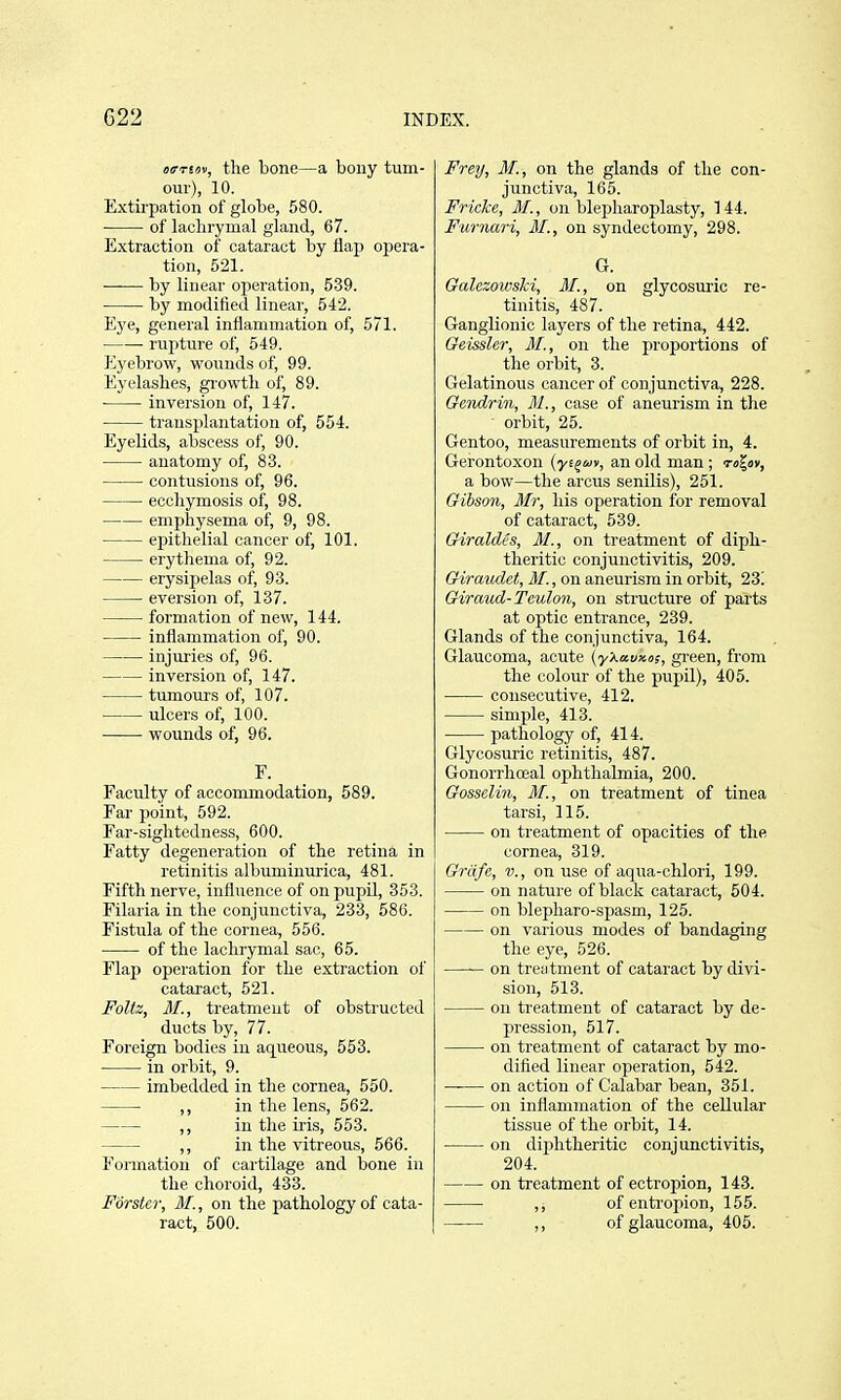 (XT-Tiov, the bone—a bony tum- our), 10. Extirpation of globe, 580. of lachrymal gland, 67. E.xtraction of cataract by flap opera- tion, 521. by linear operation, 539. by modified linear, 542. Eye, general inflammation of, 571. rupture of, 549. Eyebrow, wounds of, 99. Eyelashes, growth of, 89. • inversion of, 147. trausijlantation of, 554. Eyelids, abscess of, 90. anatomy of, 83. contusions of, 96. ecchymosis of, 98. emphysema olF, 9, 98. epithelial cancer of, 101. erythema of, 92. erysipelas of, 93. eversion of, 137. formation of new, 144. inflammation of, 90. injuries of, 96. inversion of, 147. tumours of, 107. ulcers of, 100. wounds of, 96. F. Faculty of accommodation, 589. Far point, 592. Far-sightedness, 600. Fatty degeneration of the retina in retinitis albuminurica, 481. Fifth nerve, influence of on pupil, 353. Filaria in the conjunctiva, 233, 586. Fistula of the cornea, 556. of the lachrymal sac, 65. Flap operation for the extraction of cataract, 521. Foltz, M., treatment of obstructed ducts by, 77. Foreign bodies in aq^ueous, 553. in orbit, 9. imbedded in the cornea, 550. ,, in the lens, 562. ,, in tlie iris, 553. ,, in the vitreous, 566. Formation of cartilage and bone in the choroid, 433. Forster, M., on the pathology of cata- ract, 500. Frey, M., on the glands of the con- junctiva, 165. Fricke, M., on blepharoplasty, 144. Furnari, M., on syndectomy, 298. G. Galczowslci, M., on glycosuric re- tinitis, 487. Ganglionic layers of the retina, 442. OeissUr, M., on the proportions of the orbit, 3. Gelatinous cancer of conjunctiva, 228. Gcndrin, M., case of aneurism in the ■ orbit, 25. Gen too, measurements of orbit in, 4. Gerontoxon (ys^av, an old man ; to^ov, a bow—the arcus senilis), 251. Gibson, Mr, his operation for removal of cataract, 539. Giraldes, 31., on treatment of diph- theritic conjunctivitis, 209. Giraudet, M., on aneurism in orbit, 23! Giraud-Teuton, on structure of parts at optic entrance, 239. Glands of the conjunctiva, 164. Glaucoma, acute (yXauxo;, green, from the colour of the pupil), 405. consecutive, 412. simple, 413. pathology of, 414. Glycosuric retinitis, 487. Gonorrhoeal ophthalmia, 200. Gosselin, M., on treatment of tinea tarsi, 115. on treatment of opacities of the cornea, 319. Grdfe, v., on use of aqua-chlori, 199. on nature of black cataract, 504. on blepharo-spasm, 125. on various modes of bandaging the eye, 526. —— on treiitment of cataract by divi- sion, 513. on treatment of cataract by de- pression, 517. on treatment of cataract by mo- dified linear operation, 542. on action of Calabar bean, 351. on inflammation of the cellular tissue of the orbit, 14. on diphtheritic conjunctivitis, 204. on treatment of ectropion, 143. ,, of enti'opion, 155. ,, of glaucoma, 405.