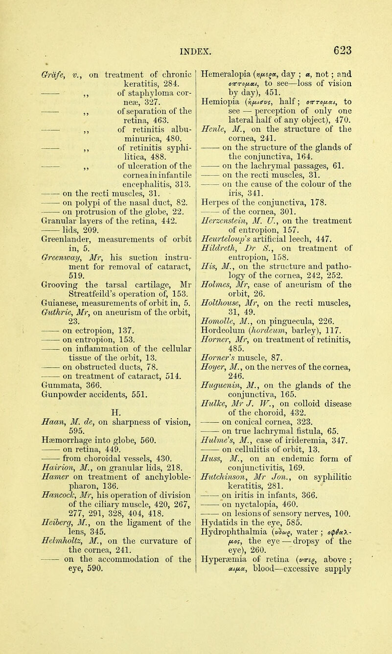 Grafe, v., on treatment of chronic keratitis, 284. ,, of staphyloma cor- nea;, 327. ,, of separation of the retina, 463. ■ ,, of retinitis albu- minurica, 480. ,, of retinitis syphi- litica, 488. ,, of ulceration of the cornea iu infantile encephalitis, 313. on the recti muscles, 31. on polypi of the nasal duct, 82. on protrusion of the globe, 22. Granular layers of the retina, 442. lids, 209. Greenlander, measurements of orbit in, 5. Greenway, Mir, his suction instru- ment for removal of cataract, 619. Grooving the tarsal cartilage, Mr Sti'eatfeild's operation of, 153. Guianese, measurements of orbit in, 5. Guthrie, Mr, on aneimsm of the orbit, 23. on ectropion, 137. on entropion, 153. on inflammation of the cellular tissue of the orbit, 13. on obstructed ducts, 78. on treatment of cataract, 514. Gummata, 366. Gunpowder accidents, 551. H. Haan, M. de, on sharpness of vision, 595. Haemorrhage into globe, 560. on retina, 449. from choroidal vessels, 430. Hairion, M., on granular lids, 218. Homier on treatment of anchyloble- pharon, 136. Hancock, Mr, his ojieration of division of the ciliary muscle, 420, 267, 277, 291, 328, 404, 418. Hciberg, M., on the ligament of the lens, 345. Helmholtz, M., on the curvature of the cornea, 241. on the accommodation of the eye, 590. Hemeraloj)ia (»)/«sja, day ; a, not; and o'jrTOfiai, to see—loss of vision by day), 451. Hemiopia (hf^nfv;, half; ovm/itKi, to see — perception of only one lateral half of any object), 470. Hcnle, M., on the structure of the cornea, 241. ■ on the structure of the glands of the conjunctiva, 164. on the lachrymal passages, 61. on the recti muscles, 31. on the cause of the colour of the iris, 341. Herpes of the conjunctiva, 178. of the cornea, 301. Herzcnstein, M. U., on the treatment of entropion, 157. Heurtelmip's artificial leech, 447. Hildreth, Dr S'., on treatment of entropion, 158. His, M., on the structure and patho- logy of the cornea, 242, 252. Holmes, Mr, case of aneurism of the orbit, 26. Holtlwusc, Mr, on the recti muscles, 31, 49. Homollc, M., on pinguecula, 226. Hordeolum (hordcum, barley), 117. Horner, Mr, on treatment of retinitis, 485. Horner s muscle, 87. Hoyer, M., on the nerves of the cornea, 246. Hugucnin, 31., on the glands of the conjunctiva, 165. Hulke, Mr J. W., on colloid disease of the choroid, 432. on conical cornea, 323. on true lachrymal fistula, 65. Hulme's, M., case of irideremia, 347. on cellulitis of orbit, 13. Huss, M., on an endemic form of conjunctivitis, 169. Hutchinson, Mr Jon., on syphilitic keratitis, 281. on iritis in infants, 366. on nyctalopia, 460. on lesions of sensory nerves, 100. Hydatids in the eye, 585. Hydrophthalmia {vtu^, water ; i>(p6a.X- fios, the eye — dropsy of the eye), 260. Hypersemia of retina {uTt^, above ; a.ifA,a, blood—excessive supply