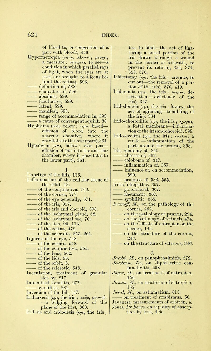 of blood to, or congestion of a part witli blood), 446. Hypermetropia (forjf, above ; /^ir^ov, a measure ; i>Tro//.a.i, to see—a condition in wliicli parallel rays of light, when the eyes are at rest, are brought to a focus be- hind the retina), 596. definition of, 588. characters of, 596. absolute, 599. facultative, 599. latent, 699. manifest, 598. range of accommodation in, 593. a cause of convergent squint, 38. Hyphcema (t/tro, below ; ai/^a, blood— effusion of blood into the anterior chamber, where it gravitates to thelower part), 361. Hypopyon (u^ro, below ; •^rvov, pus— effusion of pus into the anterior chamber, where it gravitates to the lower part), 361. I. Impetigo of the lids, 116. Inflammation of the cellular tissue of the orbit, 13. of the conjunctiva, 166. of the cornea, 277. of the eye generally, 571. of the iris, 357. of the iris and choroid, 398. of the lachrymal gland, 62. of the lachrymal sac, 70. of the lids, 90, 113. of the retina, 472. of the sclerotic, 257, 261. Injuries of the eye, 548. of the cornea, 548. of the conjunctiva, 551. of the lens, 562. of the lids, 96. of the orbit, 8. of the sclerotic, 548. Inoculation, treatment of granular lids by, 217. Interstitial keratitis, 277. syphilitis, 281. Inversion of the lid, 147. Iridauxesis (i^is, the iris ; gi'owth —a bulging forward of the plane of the iris), 363. Iridesis and iridodesis (i^is, the iris ; | liu, to bind—the act of liga- turing a small portion of the iris drawn through a wound in the cornea or sclerotic, to prevent its return), 324, 374, 320, 376. Iridectomy (i^i;, the iris ; ixrifiva, to cut out—the removal of a por- tion of the iris), 376, 419. Irideremia (i^is, the iris ; t^nf^ix, de- privation — deficiency of the iris), 347. Iridodonesis (/^/;, the iris ; ^ov/iiris, the act of agitating—trembling of the iris), 364. Irido-choroiditis (/^/;, the iris ; xi>h a foetal membrane—inflamma- tion of the iris and choroid), 398. Irido-cyclitis (i^is, the iris ; xvxXos, a circle — inflammation of the parts around the cornea), 398. Iris, anatomy of, 340. abscess of, 362. coloboma of, 347. inflammation of, 357. influence of, on accommodation, 590. prolapse of, 533, 556. Iritis, idiopathic, 357. gonoiThceal, 367. rheumatic, 367. sjrphilitic, 365. Iwanojf, M., on the pathology of the cornea, 262. on the pathology of pannus, 294. on the pathology of retinitis, 474. on the effects of entropion on the cornea, 149. on the sti'ucture of the cornea, 243. on the structure of vitreous, 346. J. Jacobi, M., on panophthalmitis, 572. Jacobson, Dr, on diphtheritic con- junctivitis, 208. Jdger, M., on treatment of entropion, 156. Jansen, M., on treatment of entropion, 152. Javal, M., on astigmatism, 613. on treatment of strabismus, 50. Javanese, measui'ements of orbit in, 4. Jones, Dr Bence, on rajjidity of absorp- tion by lens, 495.