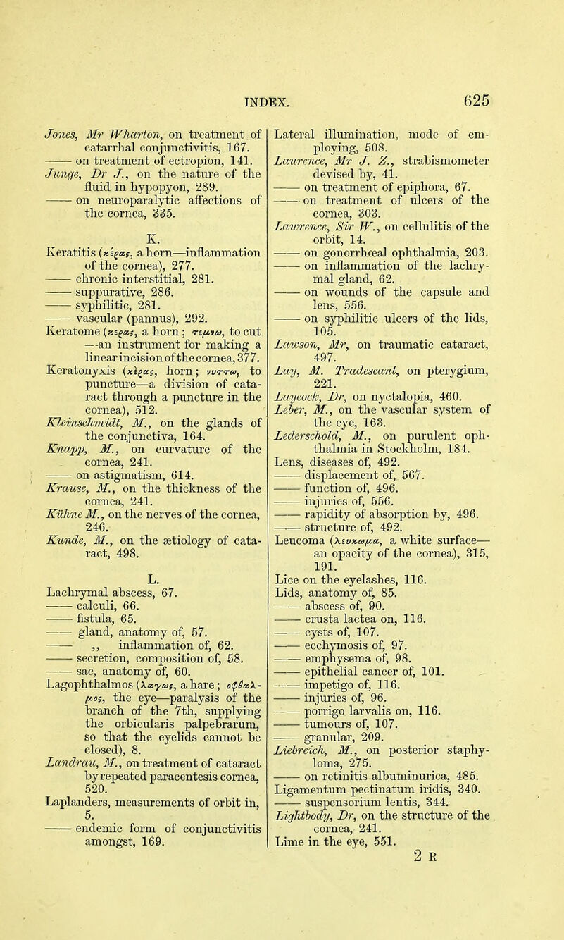 Jones, Mr Wharton, on treatment of catarrlial conjunctivitis, 167. on treatment of ectropion, 141. Junge, Br J., on the nature of tlie fluid in hypopyon, 289. on neuroparalytic affections of tlie cornea, 335. K. Keratitis (x^aj, a horn—inflammation of the cornea), 277. chronic interstitial, 281. suppurative, 286. sj'philitic, 281. vascular (pannus), 292. Keratome (xsja;, a horn ; Tijitu, to cut —an instrument for making a linearincisionof thecornea, 377. Keratonyxis (xl^a;, horn; vuttu, to puncture—a division of cata- ract through a puncture in the cornea), 512. Kleinschmidt, M., on the glands of the conjunctiva, 164. Knapp, M., on curvature of the cornea, 241. on astigmatism, 614. Krause, M., on the thickness of the cornea, 241. Kuhnc MI., on the nerves of the cornea, 246. Kunde, M., on the aetiology of cata- ract, 498. L. Lachrymal abscess, 67. calculi, 66. fistula, 65. gland, anatomy of, 57. —— ,, inflammation of, 62. secretion, composition of, 58. sac, anatomy of, 60. Lagophthalmos {Xaytos, a hare; of^aX- f^oi, the eye—paralysis of the branch of the 7th, supplying the orbicularis palpebrarum, so that the eyelids cannot be closed), 8. Landrau, M., on treatment of cataract by repeated paracentesis cornea, 520. Laplanders, measurements of orbit in, 5. endemic form of conjunctivitis amongst, 169. Lateral illumination, mode of em- ploying, 508. Lcnirence, Mr J. Z., strabisniometer devised by, 41. on treatment of epiphora, 67. on treatment of ulcers of the cornea, 303. Laivrawe, Sir TV., on cellulitis of the orbit, 14. on gonorrhceal ophthalmia, 203. on inflammation of the lachry- mal gland, 62. on wounds of the capsule and lens, 556. on S3rpliilitic ulcers of the lids, 106. Lcavson, Mr, on traumatic cataract, 497. Lay, M. Tradescant, on pterygium, 221. Laycock, Dr, on nyctalopia, 460. Leber, M., on the vascular system of the eye, 163. Lederschold, M., on purulent oph- thalmia in Stockholm, 184. Lens, diseases of, 492. displacement of, 567: function of, 496. injuries of, 556. rapidity of absorption by, 496. structure of, 492. Leucoma {kiuxu/ia, a white surface— an opacity of the cornea), 315, 191. Lice on the eyelashes, 116. Lids, anatomy of, 85. abscess of, 90. crusta lactea on, 116. cysts of, 107. ecchjmosis of, 97. emphysema of, 98. epithelial cancer of, 101. impetigo of, 116. injuries of, 96. porrigo larvalis on, 116. tumours of, 107. granular, 209. Liebreich, M., on posterior staphy- loma, 275. on retinitis albuminurica, 485. Ligamentum pectinatum iridis, 340. suspensorium lentis, 344. Lightbody, Br, on the structure of the cornea, 241. Lime in the eye, 551. 2 E