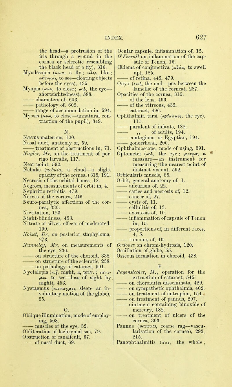 the head—a protrusion of the iris through a wound in the cornea or sclerotic resembling the black head of a fly), 316. Myodesopia (fi via., a fly; £/S«;, like; o'KTofia.i, to see—floating objects before the eyes), 435 Myopia to close; u-^, the eye— shortsightedness), 588. characters of, 603. pathology of, 605. range of accommodation in, 594. Myosis {fj-uw, to close—unnatiu'al con- traction of the pupil), 349. N. Nfevus maternus, 120. Nasal duct, anatomy of, 59. treatment of obstructions in, 71. ifayler, Mr, on the treatment of por- rigo larvalis, 117. Near point, 592. Nebulas {nebula, a cloud—a slight opacity of the cornea,) 315, 191. Necrosis of the orbital bones, 12. Negi'oes,, measurements of orbit in, 4. Nephritic retinitis, 479. Nerves of the cornea, 246. Neuro-paralytic affections of the cor- nea, 330. Nictitation, 123. Night-blindness, 453. Nitrate of silver, effects of moderated, 190. Noizet, Dr, on posterior staphyloma, 273. Nunncley, Mr, on measurements of the eye, 236. on structm'e of the choroid, 338. on structure of the sclerotic, 238. on pathology of cataract, 501. Nyctalopia (n/^, night, «, priv. ; ctto- fiai, to see—loss of sight by night), 453. Nj'stagmus {vuirTayfits, sleep—an in- voluntary motion of the globe), 55. 0. Oblique illumination, mode of employ- ing, 508. muscles of the eye, 32. Obliteration of lachrymal sac, 79. Obstruction of canaliculi, 67. of nasal duct, 69. Ocular cap.sule, inflammation of, 15. O'Ferrall on inflammation of the cap- sule of Tenon, 16. Oidema of conjunctiva to swell up), 185. of retina, 445, 479. Onyx (svi/g, the nail—pus between the lamellfB of the cornea), 287. Opacities of the cornea, 315. of the lens, 496. of the vitreous, 435. cataract, 496. Ophthalmia tarsi (upPaXi^o;, the eye), 111. purulent of infants, 182. ,, of adults, 194. contagious, or Egyptian, 194. gonorrhceal, 200. Ophthalmoscope, mode of using, 391. Optometer (a'4', the eye; fn-^av, a • measure—an instrument for measuring 'the nearest point of distinct vision), 592. Orbicularis muscle, 85. Orbit, general anatomy of, 1. aneurism of, 22. caries and necrosis of, 12. cancer of, 27. cysts of, 11. cellulitis of, 13. exosto.sis of, 10. inflammation of capsule of Tenon in, 15. proportions of, in diflerent races, 4, 5. tumours of, 10. Ordonez on chrom-hydrosis, 120. Oscillation of globe, 55. Osseous formation in choroid, 438. P. Pagenstecher, M., operation for the extraction of cataract, 545. on choroiditis disseminata, 429. on sympathetic ophthalmia, 402. on treatment of entropion, 154. on treatment of pannus, 297. ointment containing binoxide of mercury, 182. on treatment of ulcers of the cornea, 303. Pannus (pannus, coarse rag—vascu- larisation of the cornea), 293, 215. Panophthalmitis [■tol;, the whole ;