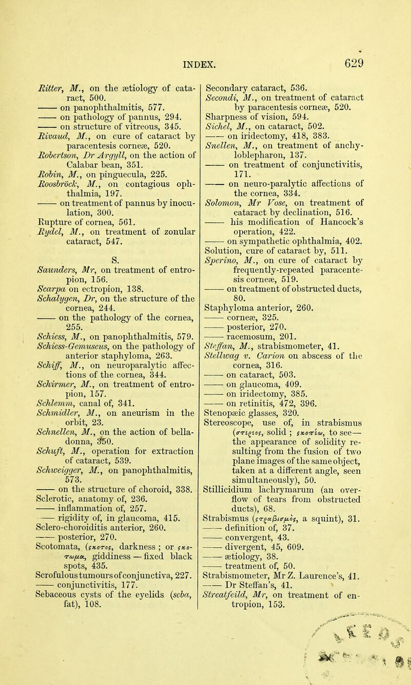 Ritter, M., on tlie aetiology of cata- ract, 500. on panophthalmitis, 577. on pathology of pannus, 294. on structure of vitreous, 345. Rivaud, M., on cure of cataract by paracentesis cornefe, 520. Robertson, Br Argyll, on the action of Calabar bean, 351. Robin, M., on pinguecula, 225. Roosbrock, M., on contagious oph- thalmia, 197. on treatment of pannus by inocu- lation, 300. Rupture of cornea, 561. Rtjdcl, 31., on treatment of zonular cataract, 547. S. Saunders, Mr, on treatment of entro- pion, 156. Scarpa on ectropion, 138. Schalygen, Dr, on the structure of the cornea, 244. on the pathology of the cornea, 255. Schiess, M., on panophthalmitis, 579. Schiess-Gemuscus, on the pathology of anterior staphyloma, 263. Schiff, M., on neiu-oparalytic affec- tions of the cornea, 344. Schirmer, M., on treatment of entro- pion, 157. Schlemm, canal of, 341. Schmidler, 31., on aneurism in the orbit, 23. Schnellen, M., on the action of bella- donna, i?50. Schuft, 31., operation for extraction of cataract, 539. Schweigger, M., on panophthalmitis, 573. on the structure of choroid, 338. Sclerotic, anatomy of, 236. inflammation of, 257. rigidity of, in glaucoma, 415. Sclero-choroiditis anterior, 260. posterior, 270. Scotomata, (sxoros, darkness ; or sxo- Ta/^u, giddiness — fixed black spots, 435. Scrofulous tumours of conjunctiva, 227. conjunctivitis, 177. Sebaceous cysts of the eyelids (seba, fat), 108. Secondary cataract, 536. Secondi, 31., on treatment of cataract by paracentesis corneae, 520. Sharpness of vision, 594. Sichel, 31., on cataract, 502. on iridectomy, 418, 383. Snellen, M., on treatment of ancliy- loblepharon, 137. on treatment of conjunctivitis, 171. —— on neuro-paralytic affections of the cornea, 334. Solomon, Mr Vose, on treatment of cataract by declination, 516. his modification of Hancock's operation, 422. on sympathetic ophthalmia, 402. Solution, cure of cataract by, 511. Spcrino, 31., on cure of cataract by frequently-repeated paracente- sis corneai, 519. on treatment of obstructed ducts, 80. Staphyloma anterioi', 260. cornefe, 325. posterior, 270. racemosum, 201. Sfi'ffan, 31., strabismometer, 41. Stellwag v. Carion on abscess of the cornea, 316. on cataract, 503. on glaucoma, 409. on ii'idectomy, 385. on retinitis, 472, 396. Stenopaeic glasses, 320. Stereoscope, use of, in strabismus {iTTi^io;, solid ; sxoviu, to see— the appearance of solidity re- sulting from the fusion of two plane images of the same object, taken at a difierent angle, seen simultaneously), 50. Stillicidium lachrymarum (an over- flow of tears from obstructed ducts), 68. Strabismus (jT^a/S/ir^iis, a squint), 31. definition of, 37. convergent, 43. ■ divergent, 45, 609. aetiology, 38. treatment of, 50. Strabismometer, MrZ. Laurence's, 41. Dr Stefl'an's, 41. Streatfeild, 3Ir, on treatment of en- troj)ion, 153.