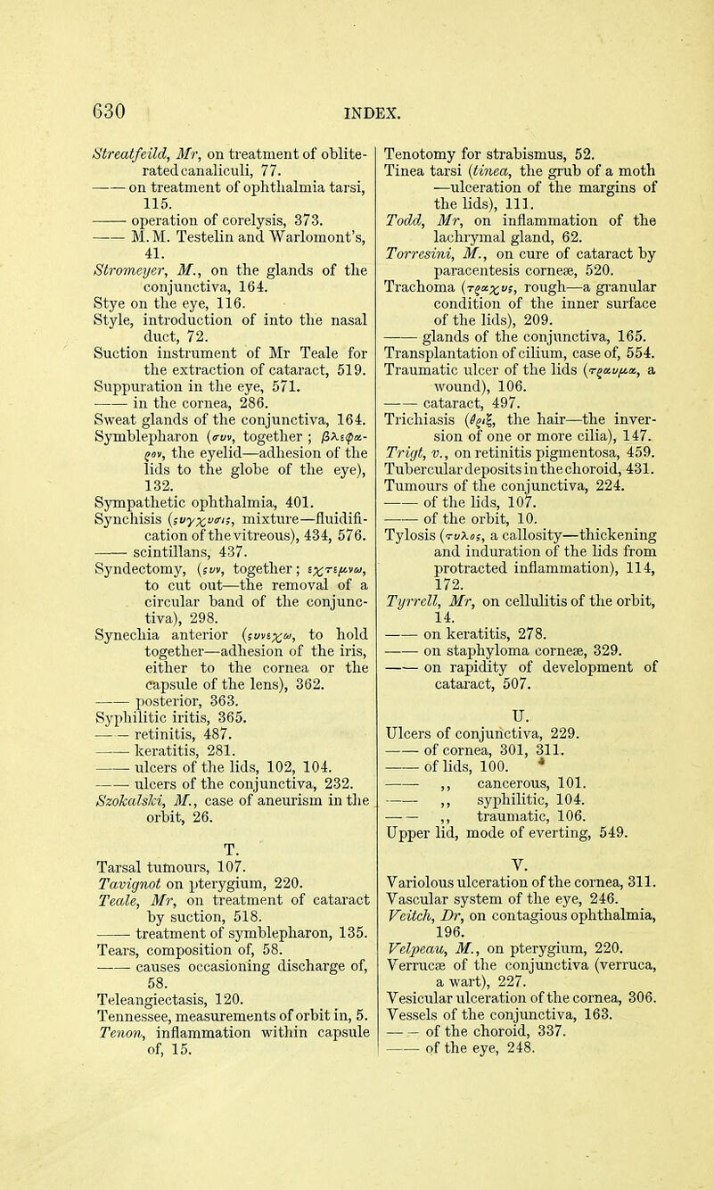 tstreatfeild, Mr, on treatment of oblite- rated canaliculi, 77. on treatment of ophtlialmia tarsi, 115. operation of corelysis, 373. M. M. Testelin and Warlomont's, 41. Stromeyer, M., on the glands of tlie conjunctiva, 164. Stye on the eye, 116. Style, introduction of into the nasal duct, 72. Suction instrument of Mr Teale for the extraction of cataract, 519. Suppuration in the eye, 571. in the cornea, 286. Sweat glands of the conjunctiva, 164. Symblepharon {(rm, together ; jSXsipa- fov, the eyelid—adhesion of the lids to the globe of the eye), 132. Sympathetic ophthalmia, 401. Synchisis (svy^ua-i;, mixture—fluidifi- cation of the vitreous), 434, 576. scintillans, 437. Syndectomy, (si/v, together; tx'^^l^'^ to cut out—the removal of a circular band of the conjunc- tiva), 298. Synechia anterior {smix'^, to hold together—adhesion of the iris, either to the cornea or the capsule of the lens), 362. posterior, 363. Syphilitic iritis, 365. retinitis, 487. keratitis, 281. ulcers of the lids, 102, 104. ulcers of the conjunctiva, 232. Szokalslci, if., case of aneurism in the orbit, 26. T. Tarsal tumours, 107. Tavignot on pterygium, 220. Teale, Mr, on treatment of cataract by suction, 518. treatment of symblepharon, 135. Tears, composition of, 58. causes occasioning discharge of, 58. Teleangiectasis, 120. Tennessee, measurements of orbit in, 5. Tenon, inflammation within capsule of, 15. Tenotomy for strabismus, 52. Tinea tarsi {tinea, the grub of a moth ■—ulceration of the margins of the lids). 111. Todd, Mr, on inflammation of the lachrymal gland, 62. Torresini, M., on cure of cataract by paracentesis cornese, 520. Trachoma (r^xxi> rough—a granular condition of the inner surface of the lids), 209. glands of the conjunctiva, 165. Transplantation of cilium, case of, 554. Traumatic ulcer of the lids (T^a.viJt.a., a wound), 106. cataract, 497. Trichiasis (l^ti, the hair—the inver- sion of one or more cilia), 147. Trigt, v., on retinitis pigmentosa, 459. Tubercular deposits in the choroid, 431. Tumours of the conjunctiva, 224. of the lids, 107. of the orbit, 10. Tylosis (tuXo;, a callosity—thickening and induration of the lids from protracted inflammation), 114, 172. Tyrrell, Mr, on cellulitis of the orbit, 14. on keratitis, 278. on staphyloma cornese, 329. on rapidity of development of cataract, 507. U. Ulcers of conjunctiva, 229. of cornea, 301, 311. of lids, 100. * ,, cancerous, 101. ,, syphilitic, 104. —■— ,, traumatic, 106. Upper lid, mode of everting, 549. V. Variolous ulceration of the cornea, 311. Vascular system of the eye, 246. Veitch, Br, on contagious ophthalmia, 196. Velpeau, M., on pterygium, 220. Verrucas of the conjunctiva (verruca, a wart), 227. Vesicular ulceration of the cornea, 306. Vessels of the conjunctiva, 163. of the choroid, 337. of the eye, 248.