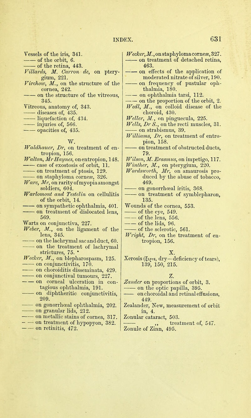 Vessels of tlie iris, 341. of the orbit, 6. • of the retina, 443. Villards, M. Carron de, on ptery- gium, 221. Virchow, M., on the structure of the cornea, 242. on the structure of the viti'eous, 345. Vitreous, anatomy of, 343. diseases of, 435. liquefaction of, 434. injuries of, 566. opacities of, 435. W. Waldhauer, Dr, on treatment of en- tropion, 156. Walton, MrHaynes, on entropion, 148. case of exostosis of orbit, 11. on treatment of ptosis, 129. on staphyloma cornefe, 326. Ware, Mr, on rarity of myopia amongst soldiers, 604. Warlomont and Testelin on cellulitis of the orbit, 14. on sympathetic ophthalmia, 401. on ti-eatment of dislocated lens, 569. Warts on conjunctiva, 227. Weber, M., on the ligament of the lens, 345. on the lachrymal sac and duct, 60. on the treatment of lachrymal strictures, 75. * Weaker, M., on blepharospasm, 125. on conjunctivitis, 170. on choroiditis disseminata, 429. on conjunctival tumours, 227. on corneal ulceration in con- tagious ophthalmia, 191. on diphtheritic conjunctivitis, 209. on gonorrhoeal ophthalmia, 202. on granular lids, 212. on metallic stains of cornea, 317. on ti-eatment of hypopyon, 382. on retinitis, 472. I?^ec^er,i/'.,onstapliylomacorne8e,327. on treatment of detached retina, 463. on effects of the application of moderated nitrate of silver, 190. on frequency of pustular oph- thalmia, 180. on ophthalmia tarsi, 112. —— on the proportion of the orbit, 2. Wedl, M., on colloid disease of the choroid, 430. Weller, M., on pinguecula, 225. Wells, Br S., on the recti muscles, 31. on strabismus, 39. Williams, Dr, on treatment of entro- pion, 158. on treatment of obstructed ducts, 79. Wilson, M. Erasmus, on impetigo, 117. Winther, M., on j)terygium, 220. Wordsworth, Mr, on amaurosis pro- duced by the abuse of tobacco, 469. on gonorrhoeal iritis, 368. on treatment of symblepharon, 135. Wounds of the cornea, 553. of the eye, 549. of the lens, 556. of the lids, 96. of the sclerotic, 561. Wright, Dr, on the treatment of en- tropion, 156. X. Xerosis (?j^o£, dry—deficiency of tears), 139, 150, 215. Z. Zander on proportions of orbit, 3. on the optic papilla, 395. on choroidal and retin al effusions, 449. Zealander, New, measurement of orbit in, 4. Zonular cataract, 503. ,, treatment of, 547. Zonule of Zinn, 495.