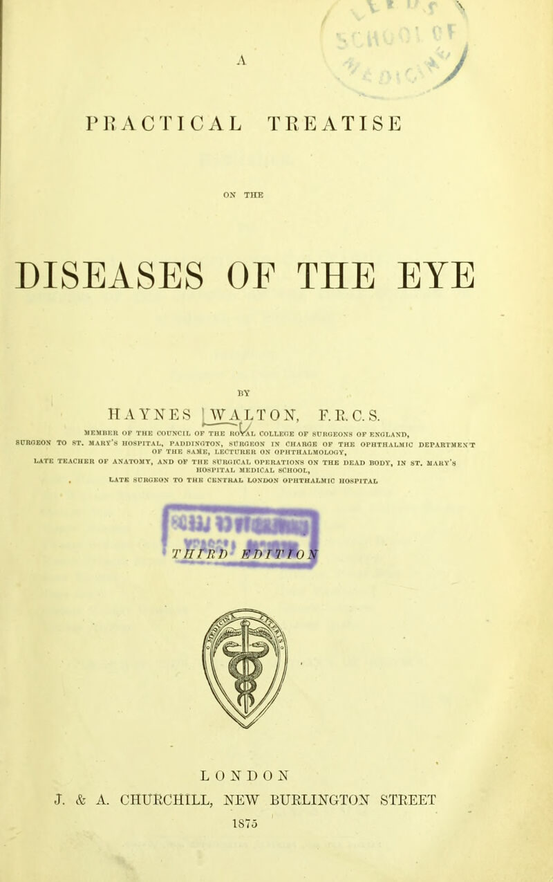 y PRACTICAL TREATISE ON THE DISEASES OF THE EYE BY HAYNES [WALTON, F.RC.S. MEMBER OP THE COUNCIL OF THE RoWl COLLECE OF SCROEONS OF ENGLAND, SUROEON TO ST. MARV'S HOSPITAL, PADDIXOTON, SCROEON IN CHARGE OF THE OPHTHALMIC DEPARTMENT OF THE SAME, LECTURER ON OPHTHALMOLOOy, LATE TEACHER OF ANATOMY, AND OF THE SURGICAL OPERATIONS ON THE DEAD BODY, IN ST. MAHY's HOSPITAL MEDICAL SCHOOL, LATE SURGEON TO THE CENTRAL LONDON OPHTHALMIC HOSPITAL LONDON J. & A. CHURCHILL, NEW BURLINGTON STREET 1875