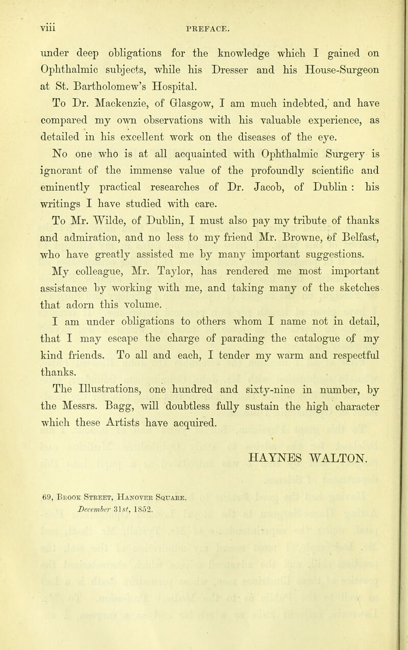 under deep obligations for the knowledge whieli I gained on Ophtlialmic subjects, wbile bis Dresser and bis House-Surgeon at St. Bartbolomew's Hospital. To Dr. Mackenzie, of Glasgow, I am mucb indebted,' and bave compared my own observations witb bis valuable experience, as detailed in bis excellent work on tbe diseases of tbe eye. No one wbo is at all acquainted witb Opbtbalmic Surgery is ignorant of tbe immense value of tbe profoundly scientific and eminently practical researches of Dr. Jacob, of Dublin : bis writings I bave studied witb care. To Mr. Wilde, of Dublin, I must also pay my tribute of tbanks and admiration, and no less to my friend Mr. Browne, of Belfast, wbo bave greatly assisted me by many important suggestions. My colleague, Mr. Taylor, bas rendered me most important assistance by working witb me, and taking many of tbe sketches that adorn this volume. I am under obligations to others whom I name not in detail, that I may escape the charge of parading the catalogue of my kind friends. To all and each, I tender my warm and respectful tbanks. The Illustrations, one hundred and sixty-nine in number, by tbe Messrs. Bagg, will doubtless fully sustain tbe high character which these Artists bave acquired. HAYNES WALTON. 69, Beook Street, Hanovee Squaee. December Zlst, 1852.