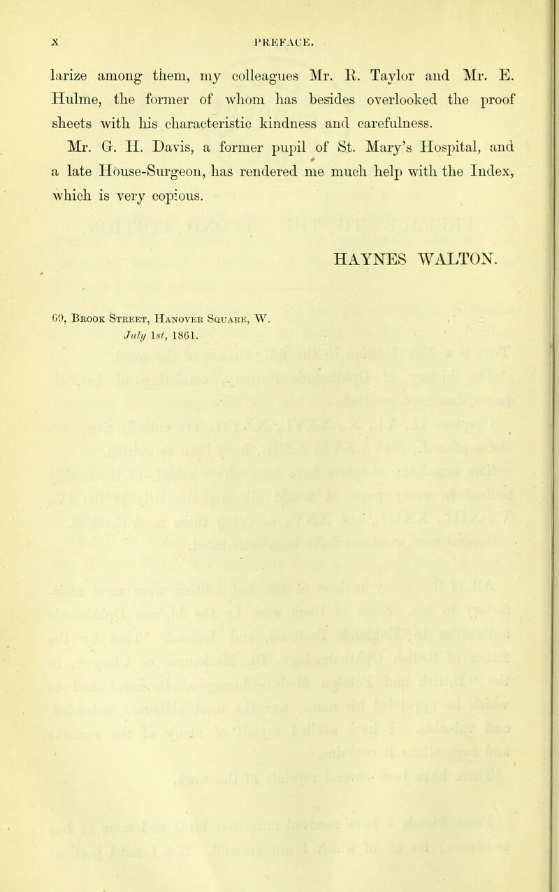 J'REKACE. larize among them, my colleagues Mr. li. Taylor aud Mr. E. Hulme, tlie former of whom has besides overlooked the proof sheets with his characteristic kindness and carefulness. Mr. Gr. H. Davis, a former pupil of St. Mary's Hospital, and a late House-Surgeon, has rendered me much help with the Index, which is very copious. HAYNES WALTON. 6!), Beook Street, Hanover SauAEE, W. Jitli/ 1st, 1861.