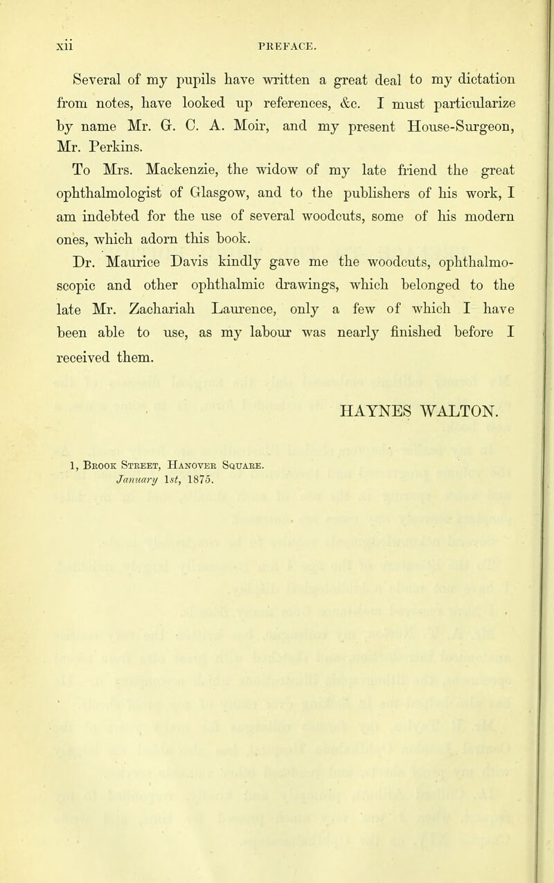 Several of my pupils have written a great deal to my dictation from notes, liave looked up references, &c. I must particularize by name Mr. Gr. C. A. Moir, and my present House-Surgeon, Mr. Perkins. To Mrs. Mackenzie, the widow of my late friend the great ophthalmologist of Glasgow, and to the publishers of his work, I am indebted for the use of several woodcuts, some of his modern ones, which adorn this book. Dr. Maurice Davis kindly gave me the woodcuts, ophthalmo- scopic and other ophthalmic drawings, which belonged to the late Mr. Zachariah Laurence, only a few of which I have been able to use, as my labour was nearly finished before I received them. HAYNES WALTON. 1, Beook Street, Hanover Square. Jamcary \st, 1875.