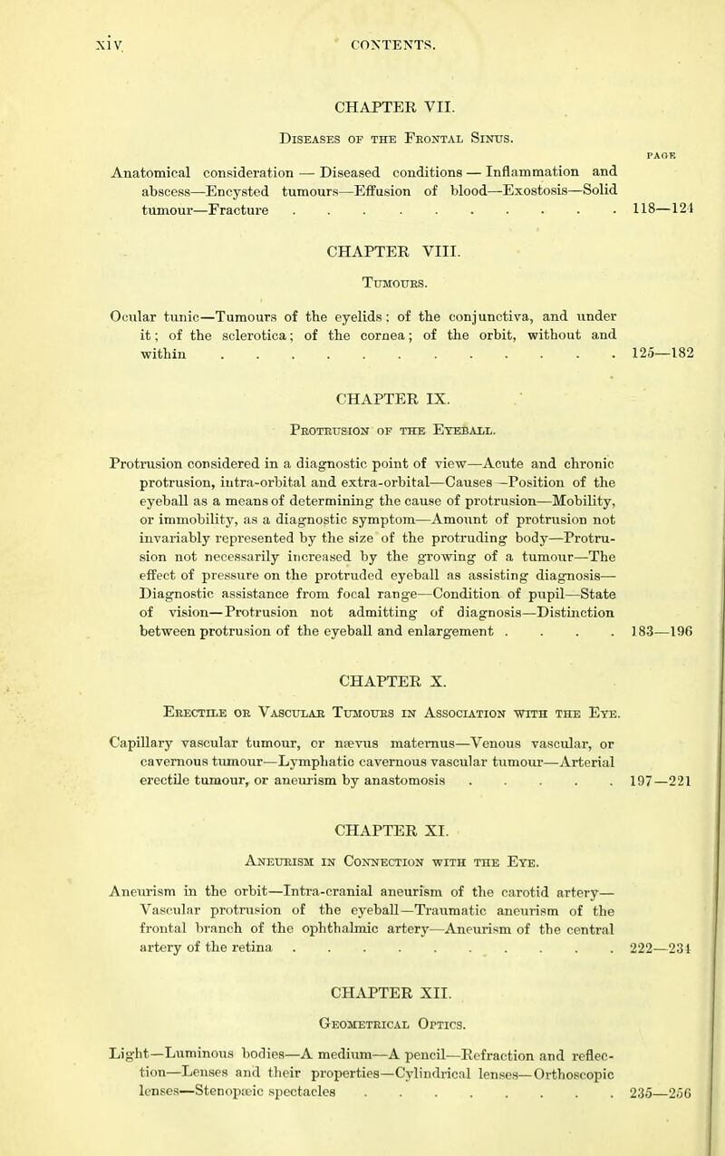 CHAPTEE VII. Diseases or the Frontal Sinus. PAOE Anatomical consideration — Diseased conditions — Inflammation and abscess—Encysted tumours—Effusion of blood—Exostosis—Solid tumour—Fracture 118—121 CHAPTEE VIII. Tumours. Ocular tunic—Tumours of the eyelids: of tbe conjunctiva, and under it; of the sclerotica; of the cornea; of the orbit, without and within 125—182 CHAPTEE IX. Protrusion of the Etbbaxl. Protrusion considered in a diagnostic point of view—Acute and chronic protrusion, iutra-orbital and extra-orbital—Causes —Position of the eyeball as a means of determining the cause of protrusion—Mobility, or immobility, as a diagnostic symptom—Amount of protrusion not invariably represented by the size of the protruding body—Protru- sion not necessarily increased by the growing of a tumour—The effect of pressure on the protruded eyeball as assisting diagnosis— Diagnostic assistance from focal range—Condition of pupil—State of vision—Protrusion not admitting of diagnosis—Distinction between protrusion of the eyeball and enlargement .... 183—196 CHAPTEE X. ERECTII.E OR Vascular Tumours in Association vtith the Ete. Capillary vascular tumour, or nsevus matemus—Venous vascular, or cavernous tumour—Lymphatic cavernous vascular tumour—Arterial erectile tumour, or aneurism by anastomosis ..... 197—221 CHAPTEE XI. Aneurism in Connection with the Eye. Aneurism in the orbit—Intra-cranial aneurism of the carotid artery— Vascular protrusion of the eyeball—Traumatic aneurism of the frontal branch of the ophthalmic artery—Aneurism of the central artery of the retina .......... 222—231 CHi\PTEE XII. Geometrical Optics. Light—Luminous bodies—A medium—A pencil—Eefraction and reflec- tion—Lenses and their properties—Cylindrical lenses—Orthoscopic lenses—Stenopieic spectacles 235—2,'iG